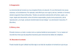 8. Exageración
La memoria del ser humano es muy receptiva frente a lo absurdo. Si una información nos causa
sorpresa, no la olvidaremos. Por ejemplo, será difícil que una mujer (y tal vez, también un hombre)
olvide la siguiente frase de Bourdieu: “Existe una asimetría radical entre el hombre, sujeto, y la
mujer, objeto del intercambio; entre el hombre responsable y dueño de la producción y de la
reproducción, y la mujer, producto transformado de ese trabajo.” (La dominación masculina, P.
Bourdieu)
9. Ritmo y rima
Ponerle música a un texto o recitar como un poema facilita la memorización. Y si no, basta con
recordar las rimas que de pequeños hacíamos para memorizar las tablas de multiplicar.
10. Recordar el contexto
Puede resultar de gran utilidad recordar algo si se trata de visualizar el momento en que el que
 