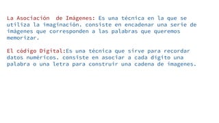 La Asociación de Imágenes: Es una técnica en la que se
utiliza la imaginación. consiste en encadenar una serie de
imágenes que corresponden a las palabras que queremos
memorizar.
El código Digital:Es una técnica que sirve para recordar
datos numéricos. consiste en asociar a cada dígito una
palabra o una letra para construir una cadena de imagenes.
 
