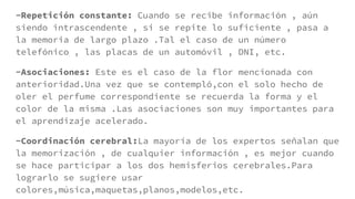 -Repetición constante: Cuando se recibe información , aún
siendo intrascendente , si se repite lo suficiente , pasa a
la memoria de largo plazo .Tal el caso de un número
telefónico , las placas de un automóvil , DNI, etc.
-Asociaciones: Este es el caso de la flor mencionada con
anterioridad.Una vez que se contempló,con el solo hecho de
oler el perfume correspondiente se recuerda la forma y el
color de la misma .Las asociaciones son muy importantes para
el aprendizaje acelerado.
-Coordinación cerebral:La mayoría de los expertos señalan que
la memorización , de cualquier información , es mejor cuando
se hace participar a los dos hemisferios cerebrales.Para
lograrlo se sugiere usar
colores,música,maquetas,planos,modelos,etc.
 