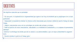 OBJETIVOS
Son objetivos esenciales que se pretenden:
• Por una parte, la aceptación de la responsabilidad que supone el ser hoy un estudiante que se preparapara ser un buen
profesional.
• Comprender la necesidad de dominar las técnicas antes mencionadas para alcanzar calidad en nuestro trabajo en menos
tiempo.
• Adquirir conocimientos acerca de las estrategias de estudio más actuales y exitosas.
• Poner en práctica de estos conocimientos, adecuándolo a su modalidad de razonamiento y a su esquema de pensamiento
individual.
•Construir la estrategia de estudio que más se adecúa a sus potencialidades y que con mayor probabilidad le asegurará
éxito.
• Permite estudiar lo justo en el tiempo justo.
 
