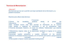 Tecnicas de Memorizacion
¿Que son?
Son técnicas que nos van a permitir una mejor asimilación de la información y su
posterior evocación.
Razones para utilizar estas técnicas:
1.Funcionan
2.Vemos los resultados positivos desde el primer día
3.Ahorramos tiempo y esfuerzo
4.Nos resultará mucho más fácil recordar la información en el examen
5.Nos ayudan a organizar la información y así la entendemos mejor
6.Tenemos demasiado material y no sirven los métodos “tradicionales” que estamos
utilizando
7.Obtendremos mejores notas en la selectividad, facilitando el ingreso en la carrera
universitaria que nos interesa
8.Aumentan nuestra autoestima y nuestra motivación en los estudios
9.Eliminan la ansiedad durante el estudio y en el momento del examen, porque tenemos
mejor controlado el material
10.Nos ayudan a mejorar nuestra capacidad mental general
 