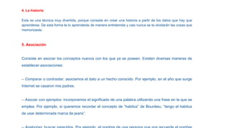 4. La historia:
Esta es una técnica muy divertida, porque consiste en crear una historia a partir de los datos que hay que
aprenderse. De esta forma te lo aprenderás de manera entretenida y casi nunca se te olvidarán las cosas que
memorizaste.
5. Asociación
Consiste en asociar los conceptos nuevos con los que ya se poseen. Existen diversas maneras de
establecer asociaciones:
– Comparar o contrastar: asociamos el dato a un hecho conocido. Por ejemplo, en el año que surge
Internet se casaron mis padres.
– Asociar con ejemplos: incorporamos el significado de una palabra utilizando una frase en la que se
emplea. Por ejemplo, si queremos recordar el concepto de “habitus” de Bourdeiu, “tengo el habitus
de usar determinada marca de jeans”.
 