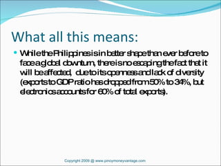 What all this means: While the Philippines is in better shape than ever before to face a global downturn, there is no escaping the fact that it will be affected,  due to its openness and lack of diversity (exports to GDP ratio has dropped from 50% to 34%, but electronics accounts for 60% of total exports). Copyright 2009 @ www.pinoymoneyvantage.com 