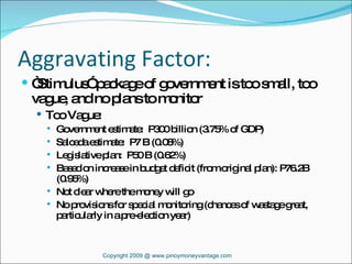 Aggravating Factor: “ Stimulus” package of government is too small, too vague, and no plans to monitor Too Vague: Government estimate:  P300 billion (3.75% of GDP) Salceda estimate:  P7 B (0.08%) Legislative plan:  P50 B (0.62%) Based on increase in budget deficit (from original plan): P76.2B (0.95%)  Not clear where the money will go No provisions for special monitoring (chances of wastage great, particularly in a pre-election year) Copyright 2009 @ www.pinoymoneyvantage.com 