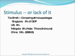 Stimulus -- or lack of it Too Small:-- Comparing stimulus packages: Singapore:  5% of GDP   US:  6%    Malaysia:  8% (Note:  This is 2nd round)   China:  18%  ($586 B) Copyright 2009 @ www.pinoymoneyvantage.com 