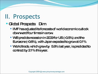 II.  Prospects Global Prospects:  Dim IMF has adjusted its forecasts of world economic outlook downward four times in a row. WB predicts recession in 2009 for US (-0.5%) and the Eurozone (-0.6%), with Japan expected to grow at 0.1% World trade, which grew by  5.9% last year, is predicted to contract by 2.1% this year. Copyright 2009 @ www.pinoymoneyvantage.com 