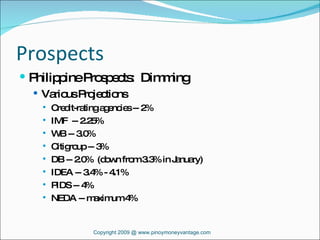 Prospects Philippine Prospects:  Dimming Various Projections Credit-rating agencies -- 2% IMF  -- 2.25% WB -- 3.0% Citigroup -- 3% DB -- 2.0%  (down from 3.3% in January) IDEA -- 3.4% - 4.1% PIDS -- 4% NEDA -- maximum 4% Copyright 2009 @ www.pinoymoneyvantage.com 