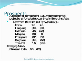 Prospects A little bit of comparison:  2009 macroeconomic projections  for selected countries in Emerging Asia Forecasted  2009 Real GDP growth rates (%) China   7.0  7.0 Hongkong  (4.0)  (5.0) Indonesia   4.5  (4.0) Malaysia   3.0  0 Philippines  3.2  2.0 Singapore (4.5)  (5.0) Thailand   1.5  (-2.5) Emerging Asia ex China and  India  0.8  (2.5) Copyright 2009 @ www.pinoymoneyvantage.com 
