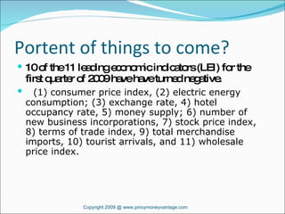 Portent of things to come? 10 of the 11 leading economic indicators (LEI) for the first quarter of 2009 have have turned negative. (1) consumer price index, (2) electric energy consumption; (3) exchange rate, 4) hotel occupancy rate, 5) money supply; 6) number of new business incorporations, 7) stock price index, 8) terms of trade index, 9) total merchandise imports, 10) tourist arrivals, and 11) wholesale price index.  Copyright 2009 @ www.pinoymoneyvantage.com 