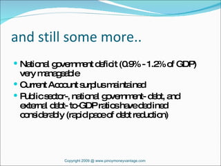 and still some more.. National government deficit (0.9% - 1.2% of GDP) very manageable Current Account surplus maintained Public sector-, national government- debt, and external debt- to-GDP ratios have declined considerably (rapid pace of debt reduction) Copyright 2009 @ www.pinoymoneyvantage.com 