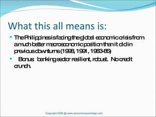 What this all means is: The Philippines is facing the global economic crisis from a much better macroeconomic position than it did in previous downturns (1998, 1991, 1983-85) Bonus:  banking sector resilient, robust.  No credit crunch.  Copyright 2009 @ www.pinoymoneyvantage.com 
