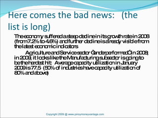 Here comes the bad news:  (the list is long) The economy suffered a steep decline in its growth rate in 2008 (from 7.2% to 4.6%) and further decline is already visible from the latest economic indicators Agriculture and Service sector “underperformed” in 2008; in 2009, it looks like the Manufacturing subsector is going to be the hardest hit:  Average capacity utilization in January 2009 is 77.5  (50% of industries have capacity utilization of  80% and above) Copyright 2009 @ www.pinoymoneyvantage.com 