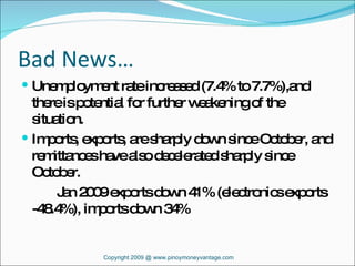 Bad News… Unemployment rate increased (7.4% to 7.7%),and there is potential for further weakening of the situation. Imports, exports, are sharply down since October, and remittances have also decelerated sharply since October. Jan 2009 exports down 41% (electronics exports -48.4%), imports down 34% Copyright 2009 @ www.pinoymoneyvantage.com 