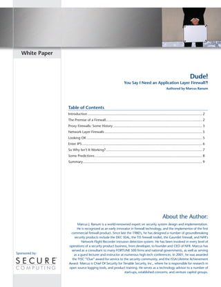 White Paper
Dude!
You Say I Need an Application Layer Firewall?!
Authored by Marcus Ranum
Table of Contents
Introduction..................................................................................................................... 2
The Premise of a Firewall.................................................................................................. 2
Proxy Firewalls: Some History........................................................................................... 3
	Network Layer Firewalls.................................................................................................... 5
	Looking OK...................................................................................................................... 5
	Enter IPS........................................................................................................................... 6
	So Why Isn’t It Working?................................................................................................... 7
Some Predictions.............................................................................................................. 8
Summary.......................................................................................................................... 9
About the Author:
Marcus J. Ranum is a world-renowned expert on security system design and implementation.
He is recognized as an early innovator in firewall technology, and the implementor of the first
commercial firewall product. Since late the 1980’s, he has designed a number of groundbreaking
security products include the DEC SEAL, the TIS firewall toolkit, the Gauntlet firewall, and NFR’s
Network Flight Recorder intrusion detection system. He has been involved in every level of
operations of a security product business, from developer, to founder and CEO of NFR. Marcus has
served as a consultant to many FORTUNE 500 firms and national governments, as well as serving
as a guest lecturer and instructor at numerous high-tech conferences. In 2001, he was awarded
the TISC “Clue” award for service to the security community, and the ISSA Lifetime Achievement
Award. Marcus is Chief Of Security for Tenable Security, Inc., where he is responsible for research in
open source logging tools, and product training. He serves as a technology advisor to a number of
start-ups, established concerns, and venture capitol groups.
Sponsored by:
 