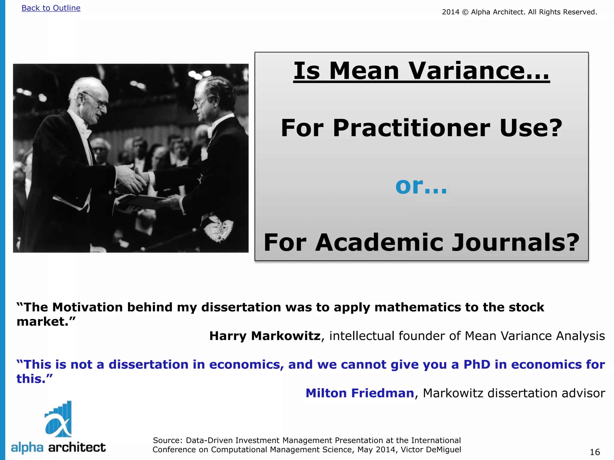 2014 © Alpha Architect. Back to Outline All Rights Reserved. 
16 
Source: Data-Driven Investment Management Presentation at the International Conference on Computational Management Science, May 2014, Victor DeMiguel 
Is Mean Variance… 
For Practitioner Use? 
or… 
For Academic Journals? 
“The Motivation behind my dissertation was to apply mathematics to the stock market.” Harry Markowitz, intellectual founder of Mean Variance Analysis “This is not a dissertation in economics, and we cannot give you a PhD in economics for this.” Milton Friedman, Markowitz dissertation advisor  