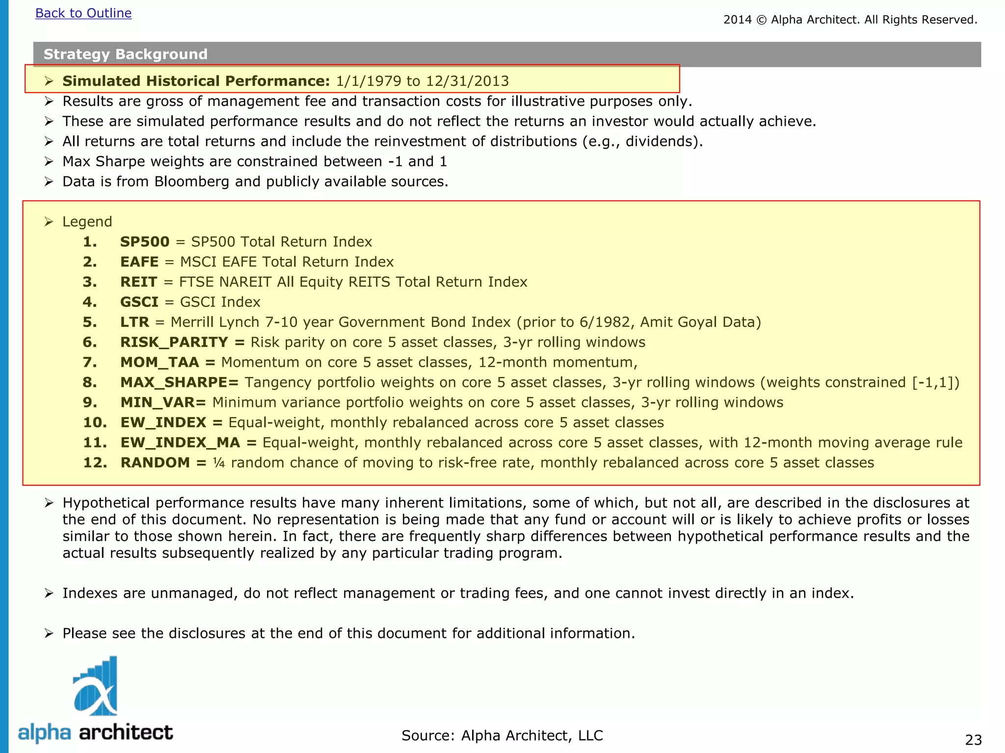2014 © Alpha Architect. Back to Outline All Rights Reserved. 
23 
Strategy Background 
 
Simulated Historical Performance: 1/1/1979 to 12/31/2013 
 
Results are gross of management fee and transaction costs for illustrative purposes only. 
 
These are simulated performance results and do not reflect the returns an investor would actually achieve. 
 
All returns are total returns and include the reinvestment of distributions (e.g., dividends). 
 
Max Sharpe weights are constrained between -1 and 1 
 
Data is from Bloomberg and publicly available sources. 
 
Legend 
1. 
SP500 = SP500 Total Return Index 
2. 
EAFE = MSCI EAFE Total Return Index 
3. 
REIT = FTSE NAREIT All Equity REITS Total Return Index 
4. 
GSCI = GSCI Index 
5. 
LTR = Merrill Lynch 7-10 year Government Bond Index (prior to 6/1982, Amit Goyal Data) 
6. 
RISK_PARITY = Risk parity on core 5 asset classes, 3-yr rolling windows 
7. 
MOM_TAA = Momentum on core 5 asset classes, 12-month momentum, 
8. 
MAX_SHARPE= Tangency portfolio weights on core 5 asset classes, 3-yr rolling windows (weights constrained [-1,1]) 
9. 
MIN_VAR= Minimum variance portfolio weights on core 5 asset classes, 3-yr rolling windows 
10. 
EW_INDEX = Equal-weight, monthly rebalanced across core 5 asset classes 
11. 
EW_INDEX_MA = Equal-weight, monthly rebalanced across core 5 asset classes, with 12-month moving average rule 
12. 
RANDOM = ¼ random chance of moving to risk-free rate, monthly rebalanced across core 5 asset classes 
Hypothetical performance results have many inherent limitations, some of which, but not all, are described in the disclosures at the end of this document. No representation is being made that any fund or account will or is likely to achieve profits or losses similar to those shown herein. In fact, there are frequently sharp differences between hypothetical performance results and the actual results subsequently realized by any particular trading program. 
Indexes are unmanaged, do not reflect management or trading fees, and one cannot invest directly in an index. 
Please see the disclosures at the end of this document for additional information. 
Source: Alpha Architect, LLC  