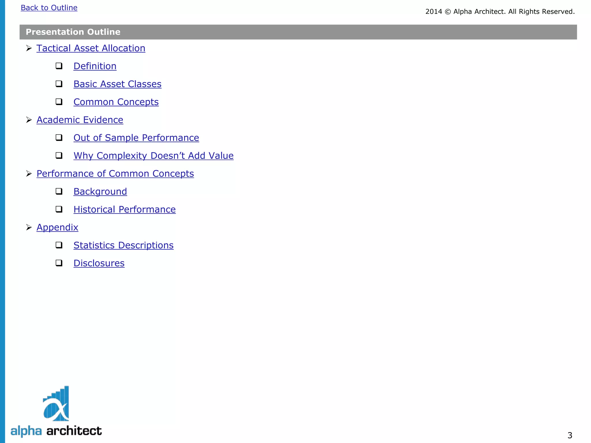 2014 © Alpha Architect. Back to Outline All Rights Reserved. 
3 
Presentation Outline 
 
Tactical Asset Allocation 
 
Definition 
 
Basic Asset Classes 
 
Common Concepts 
 
Academic Evidence 
 
Out of Sample Performance 
 
Why Complexity Doesn’t Add Value 
 
Performance of Common Concepts 
 
Background 
 
Historical Performance 
 
Appendix 
 
Statistics Descriptions 
 
Disclosures  