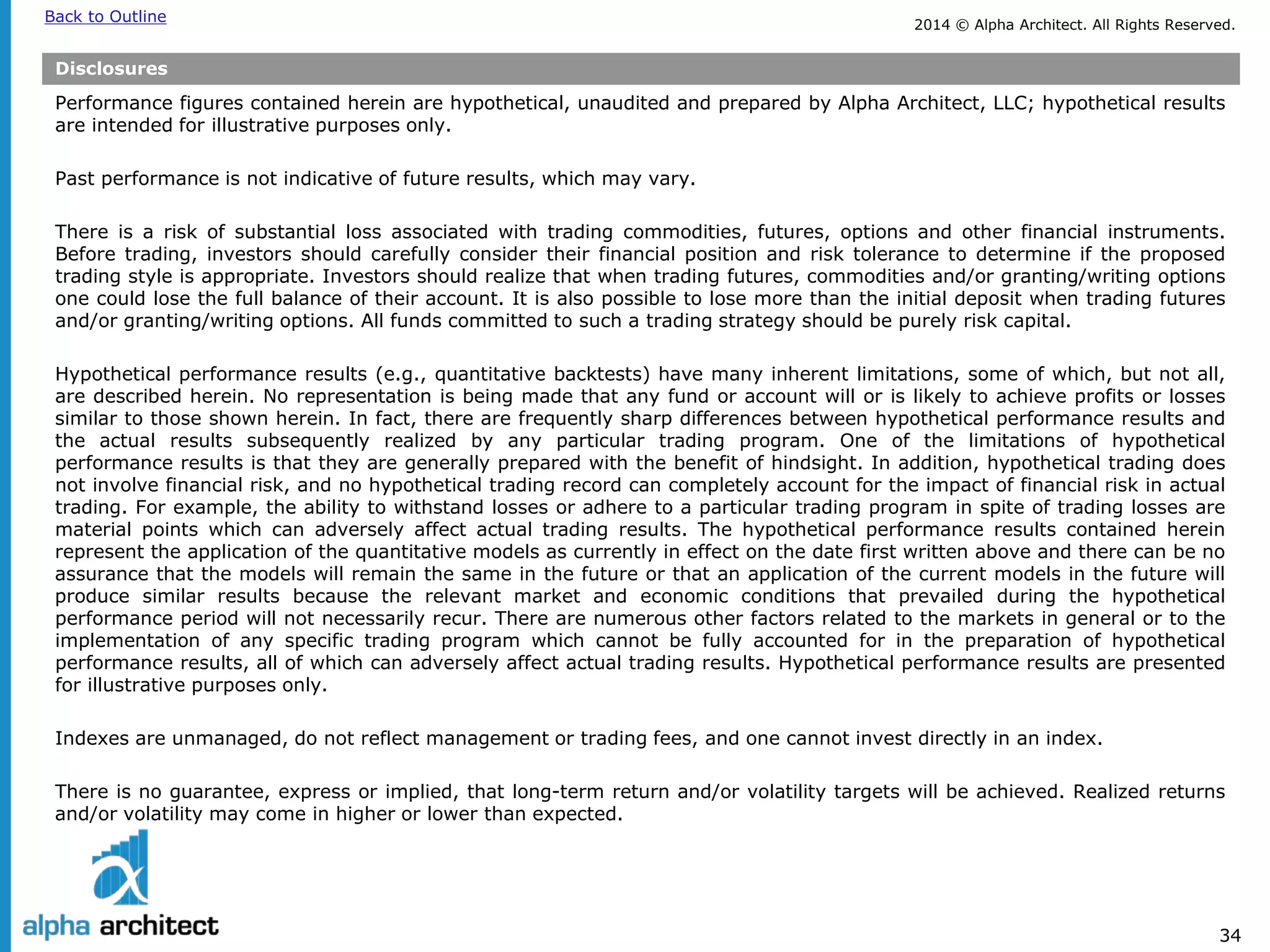 2014 © Alpha Architect. Back to Outline All Rights Reserved. 
34 
Disclosures 
Performance figures contained herein are hypothetical, unaudited and prepared by Alpha Architect, LLC; hypothetical results are intended for illustrative purposes only. 
Past performance is not indicative of future results, which may vary. 
There is a risk of substantial loss associated with trading commodities, futures, options and other financial instruments. Before trading, investors should carefully consider their financial position and risk tolerance to determine if the proposed trading style is appropriate. Investors should realize that when trading futures, commodities and/or granting/writing options one could lose the full balance of their account. It is also possible to lose more than the initial deposit when trading futures and/or granting/writing options. All funds committed to such a trading strategy should be purely risk capital. 
Hypothetical performance results (e.g., quantitative backtests) have many inherent limitations, some of which, but not all, are described herein. No representation is being made that any fund or account will or is likely to achieve profits or losses similar to those shown herein. In fact, there are frequently sharp differences between hypothetical performance results and the actual results subsequently realized by any particular trading program. One of the limitations of hypothetical performance results is that they are generally prepared with the benefit of hindsight. In addition, hypothetical trading does not involve financial risk, and no hypothetical trading record can completely account for the impact of financial risk in actual trading. For example, the ability to withstand losses or adhere to a particular trading program in spite of trading losses are material points which can adversely affect actual trading results. The hypothetical performance results contained herein represent the application of the quantitative models as currently in effect on the date first written above and there can be no assurance that the models will remain the same in the future or that an application of the current models in the future will produce similar results because the relevant market and economic conditions that prevailed during the hypothetical performance period will not necessarily recur. There are numerous other factors related to the markets in general or to the implementation of any specific trading program which cannot be fully accounted for in the preparation of hypothetical performance results, all of which can adversely affect actual trading results. Hypothetical performance results are presented for illustrative purposes only. 
Indexes are unmanaged, do not reflect management or trading fees, and one cannot invest directly in an index. 
There is no guarantee, express or implied, that long-term return and/or volatility targets will be achieved. Realized returns and/or volatility may come in higher or lower than expected.  