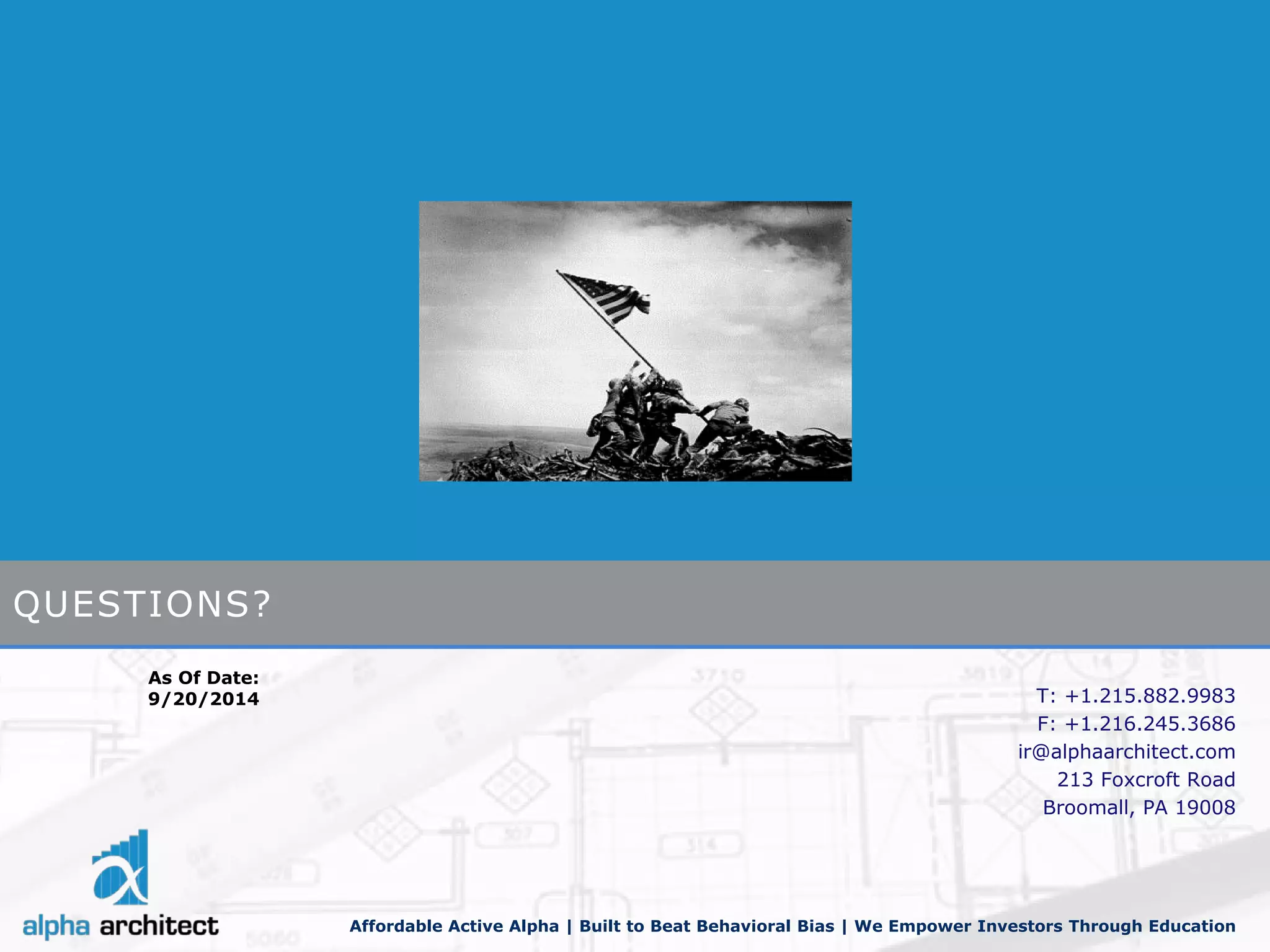 Affordable Active Alpha | Built to Beat Behavioral Bias | We Empower Investors Through Education 
As Of Date: 
9/20/2014 
QUESTIONS? 
T: +1.215.882.9983 
F: +1.216.245.3686 
ir@alphaarchitect.com 
213 Foxcroft Road 
Broomall, PA 19008 