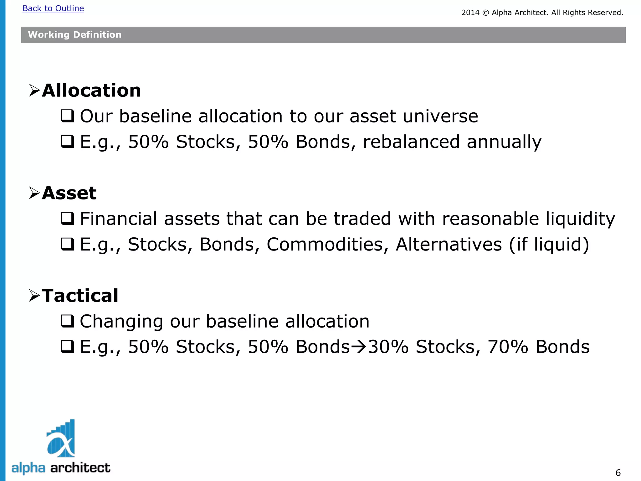 2014 © Alpha Architect. Back to Outline All Rights Reserved. 
6 
Working Definition 
 
Allocation 
 
Our baseline allocation to our asset universe 
 
E.g., 50% Stocks, 50% Bonds, rebalanced annually 
Asset 
Financial assets that can be traded with reasonable liquidity 
E.g., Stocks, Bonds, Commodities, Alternatives (if liquid) 
Tactical 
Changing our baseline allocation 
E.g., 50% Stocks, 50% Bonds30% Stocks, 70% Bonds  