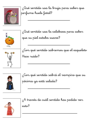 ¿Qué sentido usa la bruja para saber que
su perfume huele fatal?
_______________________
¿Qué sentido usa la calabaza para saber
que su piel estaba suave?
_______________________
¿Con qué sentido sabremos que el esqueleto
Hace ruido?
_______________________
¿Con qué sentido sabrá el vampiro que su
pócima ya está salada?
_______________________
¿A través de cuál sentido has podido ver
esto?
______________________________
	
  
	
  
	
  
	
  
	
  
 