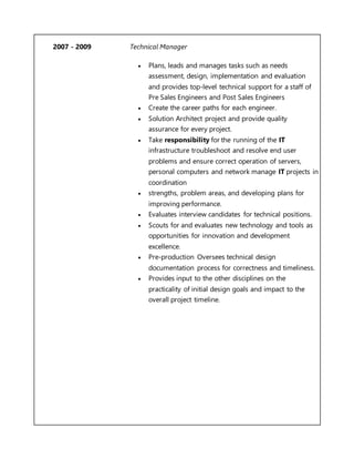 2007 - 2009 Technical Manager
 Plans, leads and manages tasks such as needs
assessment, design, implementation and evaluation
and provides top-level technical support for a staff of
Pre Sales Engineers and Post Sales Engineers
 Create the career paths for each engineer.
 Solution Architect project and provide quality
assurance for every project.
 Take responsibility for the running of the IT
infrastructure troubleshoot and resolve end user
problems and ensure correct operation of servers,
personal computers and network manage IT projects in
coordination
 strengths, problem areas, and developing plans for
improving performance.
 Evaluates interview candidates for technical positions.
 Scouts for and evaluates new technology and tools as
opportunities for innovation and development
excellence.
 Pre-production Oversees technical design
documentation process for correctness and timeliness.
 Provides input to the other disciplines on the
practicality of initial design goals and impact to the
overall project timeline.
 