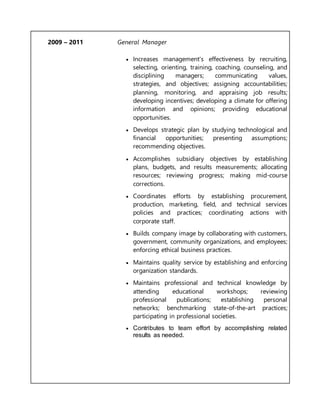 2009 – 2011 General Manager
 Increases management's effectiveness by recruiting,
selecting, orienting, training, coaching, counseling, and
disciplining managers; communicating values,
strategies, and objectives; assigning accountabilities;
planning, monitoring, and appraising job results;
developing incentives; developing a climate for offering
information and opinions; providing educational
opportunities.
 Develops strategic plan by studying technological and
financial opportunities; presenting assumptions;
recommending objectives.
 Accomplishes subsidiary objectives by establishing
plans, budgets, and results measurements; allocating
resources; reviewing progress; making mid-course
corrections.
 Coordinates efforts by establishing procurement,
production, marketing, field, and technical services
policies and practices; coordinating actions with
corporate staff.
 Builds company image by collaborating with customers,
government, community organizations, and employees;
enforcing ethical business practices.
 Maintains quality service by establishing and enforcing
organization standards.
 Maintains professional and technical knowledge by
attending educational workshops; reviewing
professional publications; establishing personal
networks; benchmarking state-of-the-art practices;
participating in professional societies.
 Contributes to team effort by accomplishing related
results as needed.
 