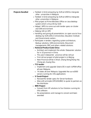 Projects Handled  Testbed in Grid computing by SUN at USM to intergrate
other universities in Malaysia
 Testbed in Grid computing by SUN at UKM to intergrate
other universities in Malaysia
 Pilot project at Prime Ministers Office on Java desktop
system which is linux OS by SUN
 Helped MPSJ to come out with tender specs on cluster
and SAN environment
 Helping UIA on HPC
 Handling and giving all presentations on open source linux
desktop by SUN (JDS) in Universities, Education Institute
and Governments sectors .
 Participate in tenders regarding system architecture,
Backup solutions, SAN environments, Document
managements DRC and others related solutions.
 National Product Code China
 Architect and implement the whole Datacenter solution
for in 32 province in China.
 This year 6 datacenter province will be roll out
 First roll out project of pilot project is in Beijing.
 Next Province will be in Xinan ,Shang Dong,Shang Hai,
Chong qin, Guang Dou.
 T12 tender
 Implement and upgrade Solaris OS in each JUPEM office
all over Malaysia.
 14 states all over Malaysia. Upgraded the sun e3000
servers running Arc Info applications
 E-Tanah Project
 Revised the tender specs for Server hardware
 Alias with principle (HP,SUN,IBM) to quote to partners as
the distributor
 BKN Project
 Convert from HP solutions to Sun Solution running Arc
Info software
 Do presentations and manage to convert and been
awarded
 