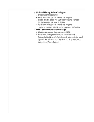  National Library Union Catalogue
 Do Solution Presentation
 Alias with Principle to secure the projects
 Create tender specs for fujitsu servers and storage
to consolidate the total Solution
 Alias with Principle to secure the projects
Solution consists IBM server,storage and Softwares
 MRT Telecommunication Package
 Liaison with consortium partner LG CNS
 Alias with Sub System Principle for Backbone
Transmission Network, Telephone System, Master clock
System, PA System, PIDS System, CCTV System, WDCS
system and Radio System
 