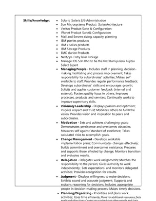 Skills/Knowledge :  Solaris Solaris 8/9 Administration
 Sun Microsystems Product Suite/Architecture
 Veritas Product Suite & Configuration
 IPlanet Product Suite& Configuration
 Mail and Servers sizing, capacity planning
 IBM pseries products
 IBM x series products
 IBM Storage Products
 EMC clarion Products
 NetApps Entry level storage
 Manage IDS Sdn Bhd to be the first Bumiputera Fujitsu
Select Expert
 Managing People - Includes staff in planning, decision-
making, facilitating and process improvement; Takes
responsibility for subordinates' activities; Makes self
available to staff; Provides regular performance feedback;
Develops subordinates' skills and encourages growth;
Solicits and applies customer feedback (internal and
external); Fosters quality focus in others; Improves
processes, products and services.; Continually works to
improve supervisory skills.
 Visionary Leadership - Displays passion and optimism;
Inspires respect and trust; Mobilizes others to fulfill the
vision; Provides vision and inspiration to peers and
subordinates.
 Motivation - Sets and achieves challenging goals;
Demonstrates persistence and overcomes obstacles;
Measures self against standard of excellence; Takes
calculated risks to accomplish goals.
 Change Management - Develops workable
implementation plans; Communicates changes effectively;
Builds commitment and overcomes resistance; Prepares
and supports those affected by change; Monitors transition
and evaluates results.
 Delegation - Delegates work assignments; Matches the
responsibility to the person; Gives authority to work
independently; Sets expectations and monitors delegated
activities; Provides recognition for results.
 Judgment - Displays willingness to make decisions;
Exhibits sound and accurate judgment; Supports and
explains reasoning for decisions; Includes appropriate
people in decision-making process; Makes timely decisions.
 Planning/Organizing - Prioritizes and plans work
activities; Uses time efficiently;Plansforadditional resources;Sets
 