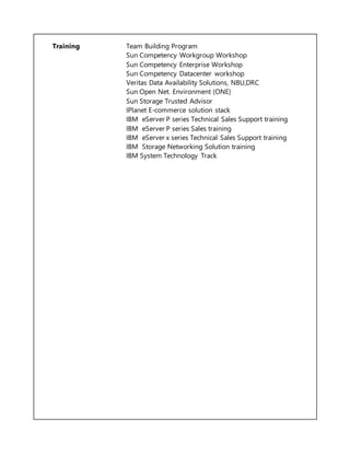 Training Team Building Program
Sun Competency Workgroup Workshop
Sun Competency Enterprise Workshop
Sun Competency Datacenter workshop
Veritas Data Availability Solutions, NBU,DRC
Sun Open Net. Environment (ONE)
Sun Storage Trusted Advisor
IPlanet E-commerce solution stack
IBM eServer P series Technical Sales Support training
IBM eServer P series Sales training
IBM eServer x series Technical Sales Support training
IBM Storage Networking Solution training
IBM System Technology Track
 