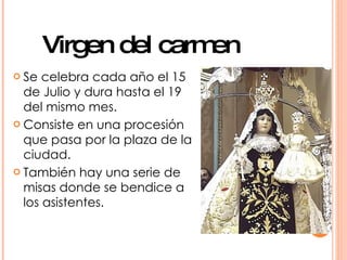 Virgen del carmen
 Se  celebra cada año el 15
  de Julio y dura hasta el 19
  del mismo mes.
 Consiste en una procesión
  que pasa por la plaza de la
  ciudad.
 También hay una serie de
  misas donde se bendice a
  los asistentes.
 