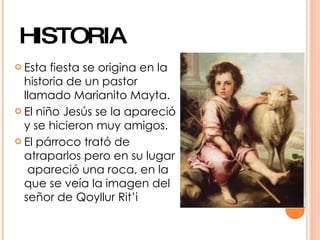 HISTORIA
 Esta  fiesta se origina en la
  historia de un pastor
  llamado Marianito Mayta.
 El niño Jesús se la apareció
  y se hicieron muy amigos.
 El párroco trató de
  atraparlos pero en su lugar
   apareció una roca, en la
  que se veía la imagen del
  señor de Qoyllur Rit’i
 