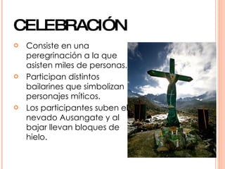 CELEBRACIÓN
   Consiste en una
    peregrinación a la que
    asisten miles de personas.
   Participan distintos
    bailarines que simbolizan
    personajes míticos.
   Los participantes suben el
    nevado Ausangate y al
    bajar llevan bloques de
    hielo.
 