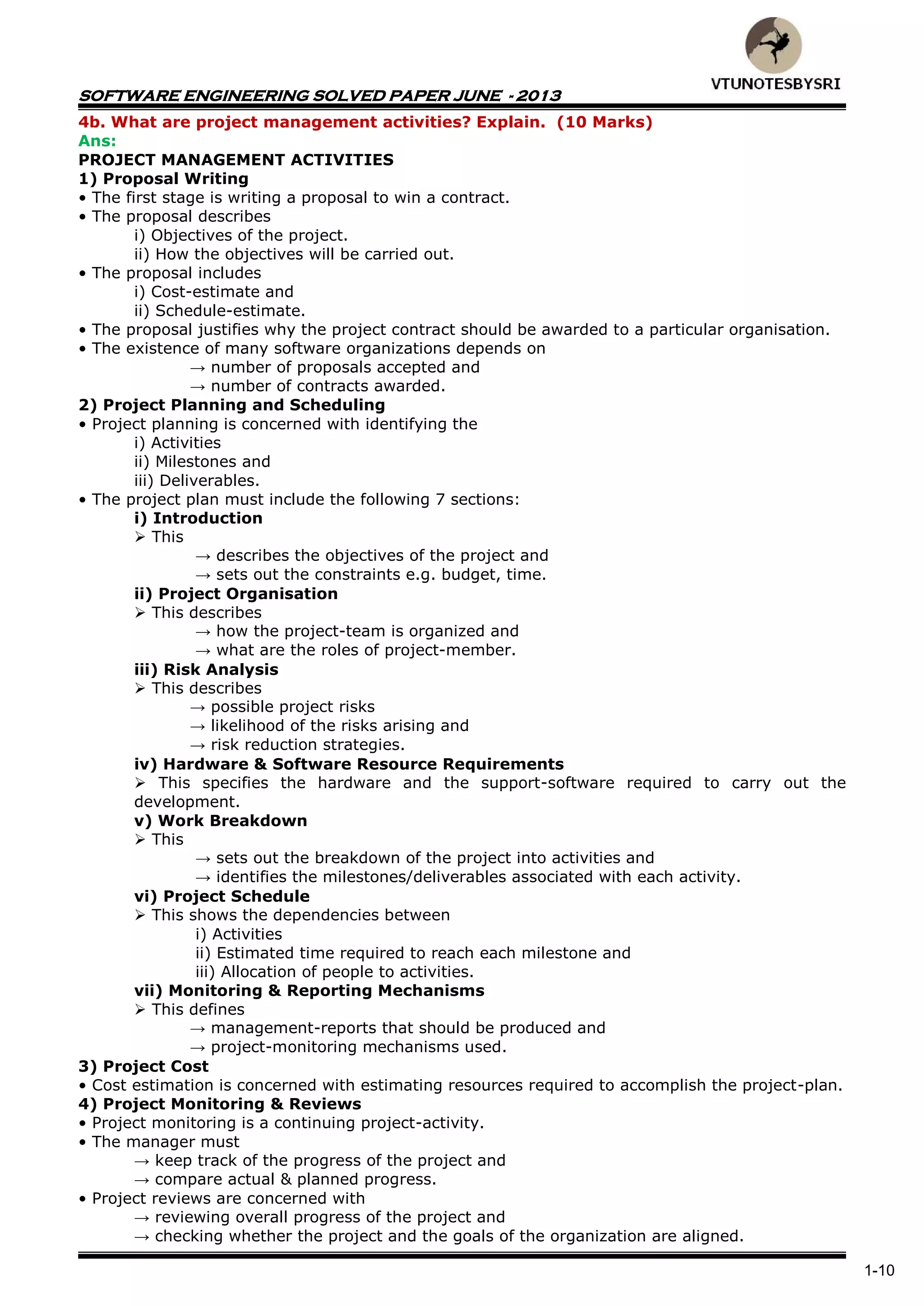 SOFTWARE ENGINEERING SOLVED PAPER JUNE - 2013
1-10
4b. What are project management activities? Explain. (10 Marks)
Ans:
PROJECT MANAGEMENT ACTIVITIES
1) Proposal Writing
• The first stage is writing a proposal to win a contract.
• The proposal describes
i) Objectives of the project.
ii) How the objectives will be carried out.
• The proposal includes
i) Cost-estimate and
ii) Schedule-estimate.
• The proposal justifies why the project contract should be awarded to a particular organisation.
• The existence of many software organizations depends on
→ number of proposals accepted and
→ number of contracts awarded.
2) Project Planning and Scheduling
• Project planning is concerned with identifying the
i) Activities
ii) Milestones and
iii) Deliverables.
• The project plan must include the following 7 sections:
i) Introduction
 This
→ describes the objectives of the project and
→ sets out the constraints e.g. budget, time.
ii) Project Organisation
 This describes
→ how the project-team is organized and
→ what are the roles of project-member.
iii) Risk Analysis
 This describes
→ possible project risks
→ likelihood of the risks arising and
→ risk reduction strategies.
iv) Hardware & Software Resource Requirements
 This specifies the hardware and the support-software required to carry out the
development.
v) Work Breakdown
 This
→ sets out the breakdown of the project into activities and
→ identifies the milestones/deliverables associated with each activity.
vi) Project Schedule
 This shows the dependencies between
i) Activities
ii) Estimated time required to reach each milestone and
iii) Allocation of people to activities.
vii) Monitoring & Reporting Mechanisms
 This defines
→ management-reports that should be produced and
→ project-monitoring mechanisms used.
3) Project Cost
• Cost estimation is concerned with estimating resources required to accomplish the project-plan.
4) Project Monitoring & Reviews
• Project monitoring is a continuing project-activity.
• The manager must
→ keep track of the progress of the project and
→ compare actual & planned progress.
• Project reviews are concerned with
→ reviewing overall progress of the project and
→ checking whether the project and the goals of the organization are aligned.
 
