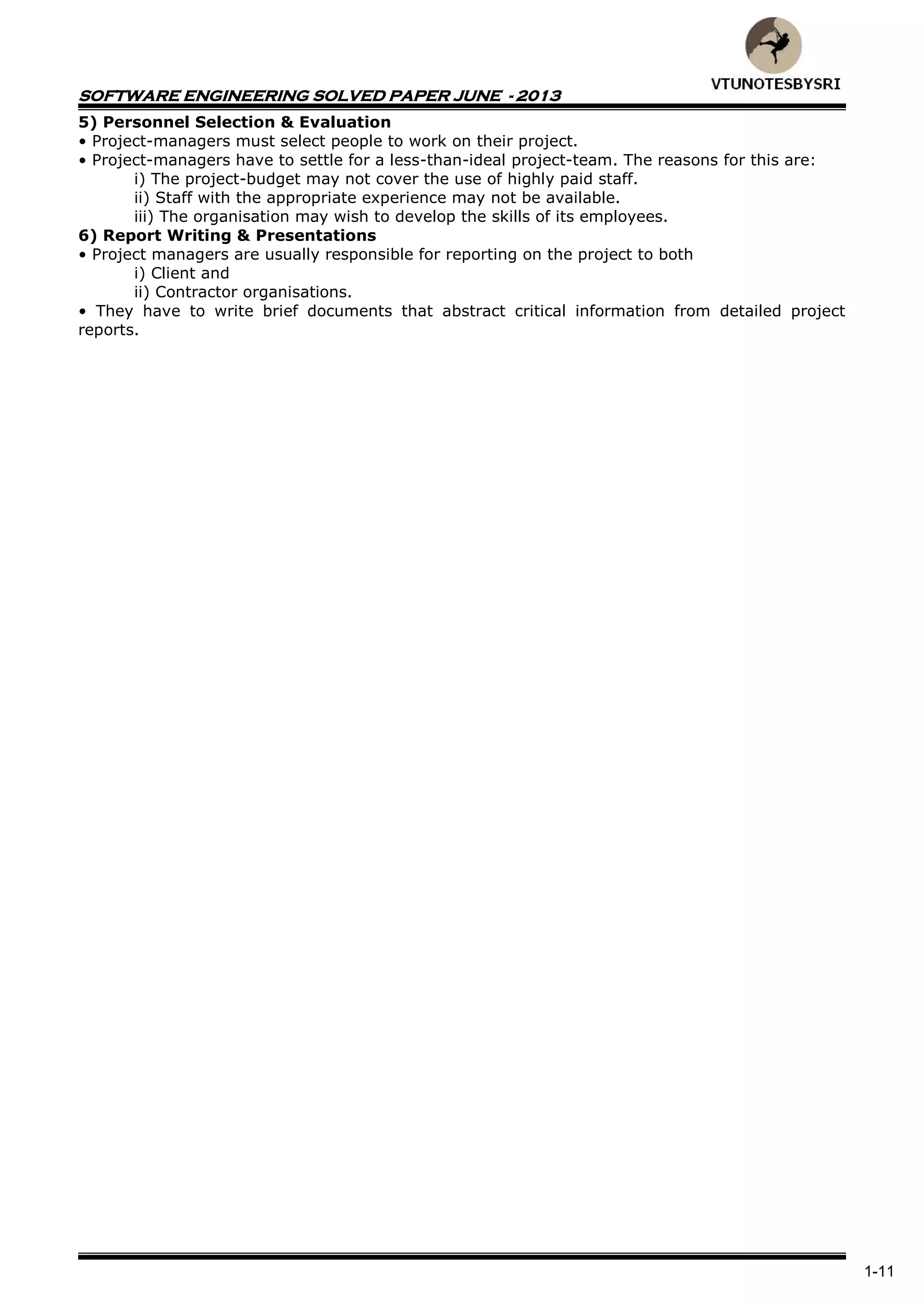 SOFTWARE ENGINEERING SOLVED PAPER JUNE - 2013
1-11
5) Personnel Selection & Evaluation
• Project-managers must select people to work on their project.
• Project-managers have to settle for a less-than-ideal project-team. The reasons for this are:
i) The project-budget may not cover the use of highly paid staff.
ii) Staff with the appropriate experience may not be available.
iii) The organisation may wish to develop the skills of its employees.
6) Report Writing & Presentations
• Project managers are usually responsible for reporting on the project to both
i) Client and
ii) Contractor organisations.
• They have to write brief documents that abstract critical information from detailed project
reports.
 