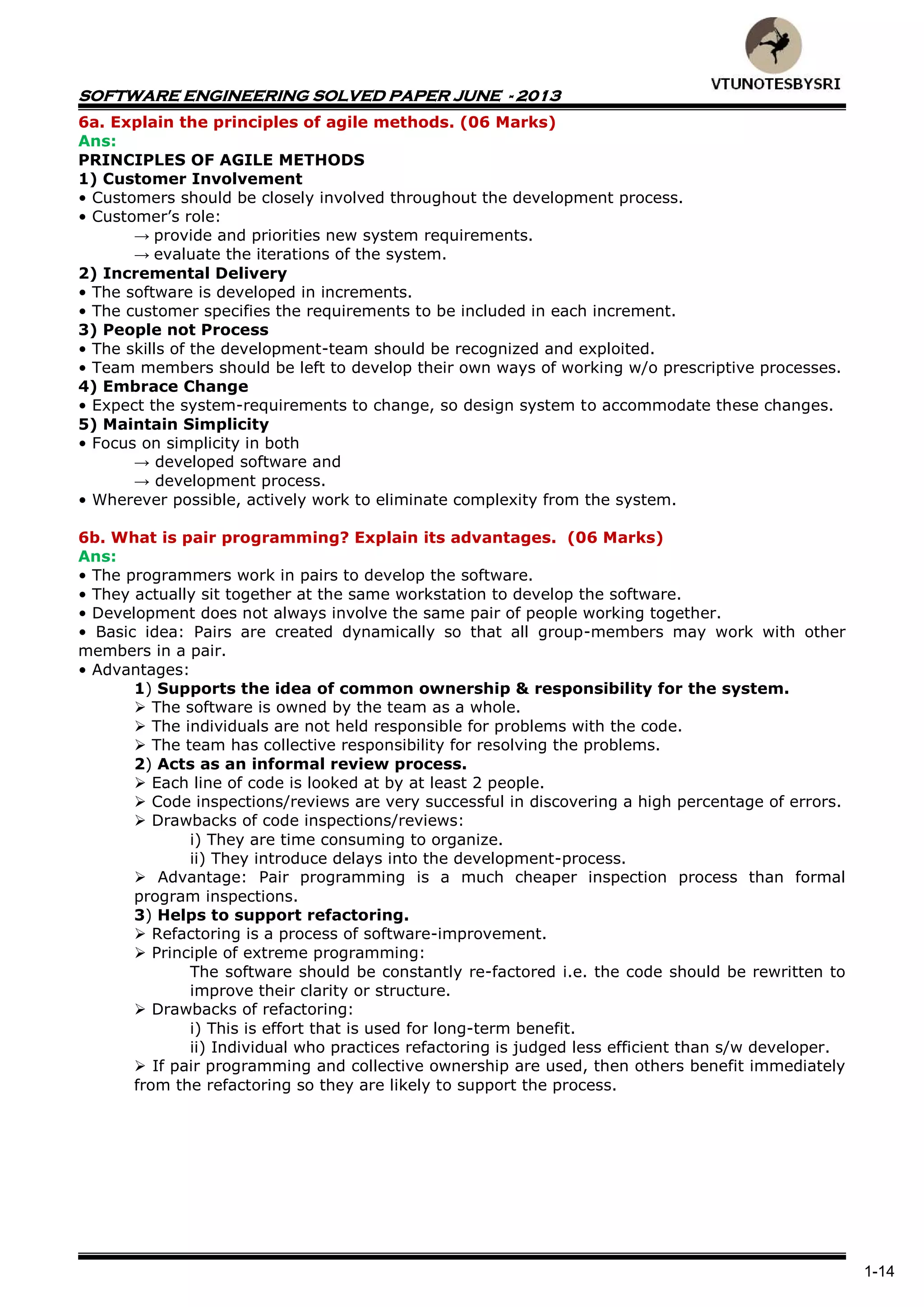 SOFTWARE ENGINEERING SOLVED PAPER JUNE - 2013
1-14
6a. Explain the principles of agile methods. (06 Marks)
Ans:
PRINCIPLES OF AGILE METHODS
1) Customer Involvement
• Customers should be closely involved throughout the development process.
• Customer’s role:
→ provide and priorities new system requirements.
→ evaluate the iterations of the system.
2) Incremental Delivery
• The software is developed in increments.
• The customer specifies the requirements to be included in each increment.
3) People not Process
• The skills of the development-team should be recognized and exploited.
• Team members should be left to develop their own ways of working w/o prescriptive processes.
4) Embrace Change
• Expect the system-requirements to change, so design system to accommodate these changes.
5) Maintain Simplicity
• Focus on simplicity in both
→ developed software and
→ development process.
• Wherever possible, actively work to eliminate complexity from the system.
6b. What is pair programming? Explain its advantages. (06 Marks)
Ans:
• The programmers work in pairs to develop the software.
• They actually sit together at the same workstation to develop the software.
• Development does not always involve the same pair of people working together.
• Basic idea: Pairs are created dynamically so that all group-members may work with other
members in a pair.
• Advantages:
1) Supports the idea of common ownership & responsibility for the system.
 The software is owned by the team as a whole.
 The individuals are not held responsible for problems with the code.
 The team has collective responsibility for resolving the problems.
2) Acts as an informal review process.
 Each line of code is looked at by at least 2 people.
 Code inspections/reviews are very successful in discovering a high percentage of errors.
 Drawbacks of code inspections/reviews:
i) They are time consuming to organize.
ii) They introduce delays into the development-process.
 Advantage: Pair programming is a much cheaper inspection process than formal
program inspections.
3) Helps to support refactoring.
 Refactoring is a process of software-improvement.
 Principle of extreme programming:
The software should be constantly re-factored i.e. the code should be rewritten to
improve their clarity or structure.
 Drawbacks of refactoring:
i) This is effort that is used for long-term benefit.
ii) Individual who practices refactoring is judged less efficient than s/w developer.
 If pair programming and collective ownership are used, then others benefit immediately
from the refactoring so they are likely to support the process.
 