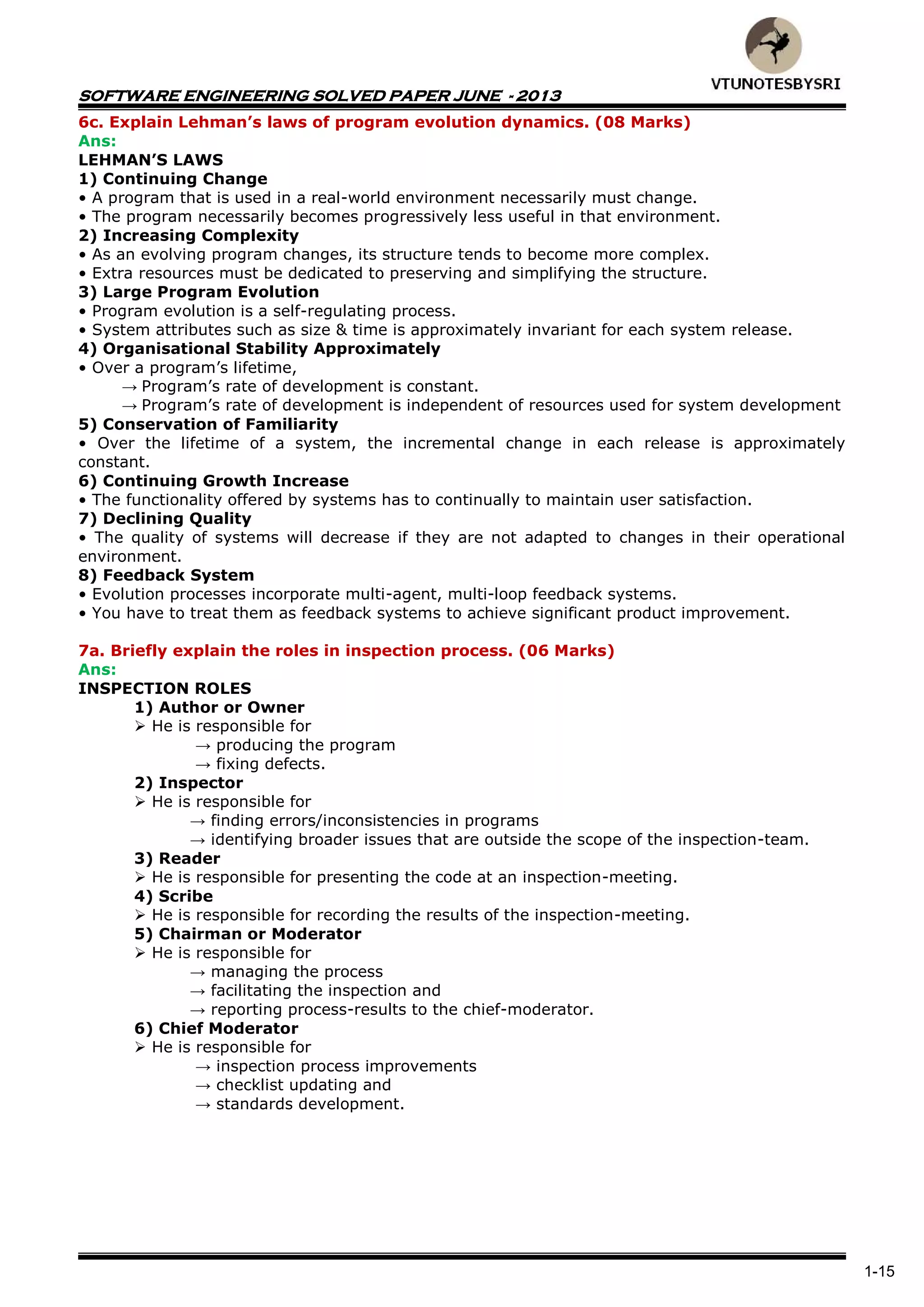 SOFTWARE ENGINEERING SOLVED PAPER JUNE - 2013
1-15
6c. Explain Lehman’s laws of program evolution dynamics. (08 Marks)
Ans:
LEHMAN’S LAWS
1) Continuing Change
• A program that is used in a real-world environment necessarily must change.
• The program necessarily becomes progressively less useful in that environment.
2) Increasing Complexity
• As an evolving program changes, its structure tends to become more complex.
• Extra resources must be dedicated to preserving and simplifying the structure.
3) Large Program Evolution
• Program evolution is a self-regulating process.
• System attributes such as size & time is approximately invariant for each system release.
4) Organisational Stability Approximately
• Over a program’s lifetime,
→ Program’s rate of development is constant.
→ Program’s rate of development is independent of resources used for system development
5) Conservation of Familiarity
• Over the lifetime of a system, the incremental change in each release is approximately
constant.
6) Continuing Growth Increase
• The functionality offered by systems has to continually to maintain user satisfaction.
7) Declining Quality
• The quality of systems will decrease if they are not adapted to changes in their operational
environment.
8) Feedback System
• Evolution processes incorporate multi-agent, multi-loop feedback systems.
• You have to treat them as feedback systems to achieve significant product improvement.
7a. Briefly explain the roles in inspection process. (06 Marks)
Ans:
INSPECTION ROLES
1) Author or Owner
 He is responsible for
→ producing the program
→ fixing defects.
2) Inspector
 He is responsible for
→ finding errors/inconsistencies in programs
→ identifying broader issues that are outside the scope of the inspection-team.
3) Reader
 He is responsible for presenting the code at an inspection-meeting.
4) Scribe
 He is responsible for recording the results of the inspection-meeting.
5) Chairman or Moderator
 He is responsible for
→ managing the process
→ facilitating the inspection and
→ reporting process-results to the chief-moderator.
6) Chief Moderator
 He is responsible for
→ inspection process improvements
→ checklist updating and
→ standards development.
 