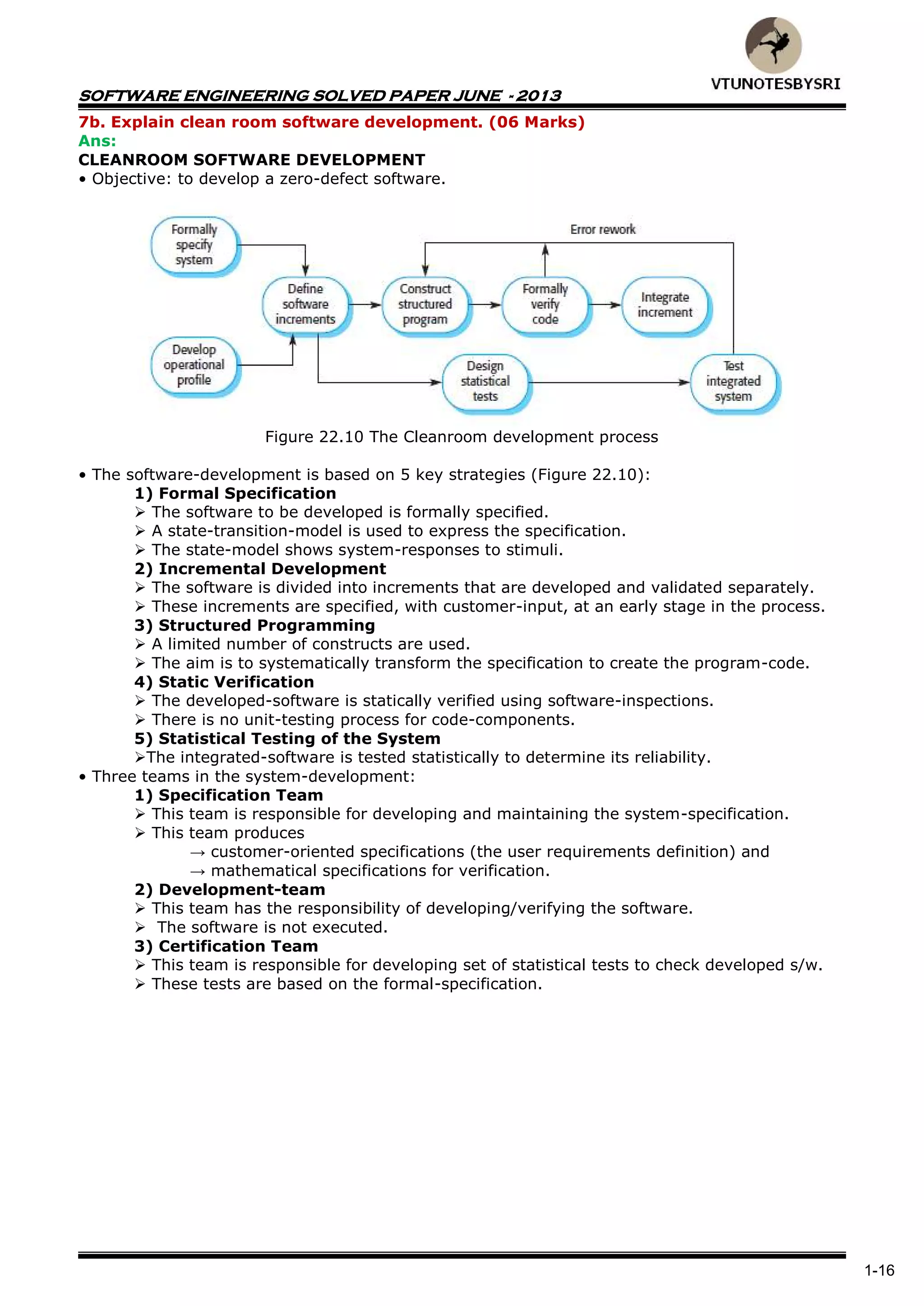 SOFTWARE ENGINEERING SOLVED PAPER JUNE - 2013
1-16
7b. Explain clean room software development. (06 Marks)
Ans:
CLEANROOM SOFTWARE DEVELOPMENT
• Objective: to develop a zero-defect software.
Figure 22.10 The Cleanroom development process
• The software-development is based on 5 key strategies (Figure 22.10):
1) Formal Specification
 The software to be developed is formally specified.
 A state-transition-model is used to express the specification.
 The state-model shows system-responses to stimuli.
2) Incremental Development
 The software is divided into increments that are developed and validated separately.
 These increments are specified, with customer-input, at an early stage in the process.
3) Structured Programming
 A limited number of constructs are used.
 The aim is to systematically transform the specification to create the program-code.
4) Static Verification
 The developed-software is statically verified using software-inspections.
 There is no unit-testing process for code-components.
5) Statistical Testing of the System
The integrated-software is tested statistically to determine its reliability.
• Three teams in the system-development:
1) Specification Team
 This team is responsible for developing and maintaining the system-specification.
 This team produces
→ customer-oriented specifications (the user requirements definition) and
→ mathematical specifications for verification.
2) Development-team
 This team has the responsibility of developing/verifying the software.
 The software is not executed.
3) Certification Team
 This team is responsible for developing set of statistical tests to check developed s/w.
 These tests are based on the formal-specification.
 