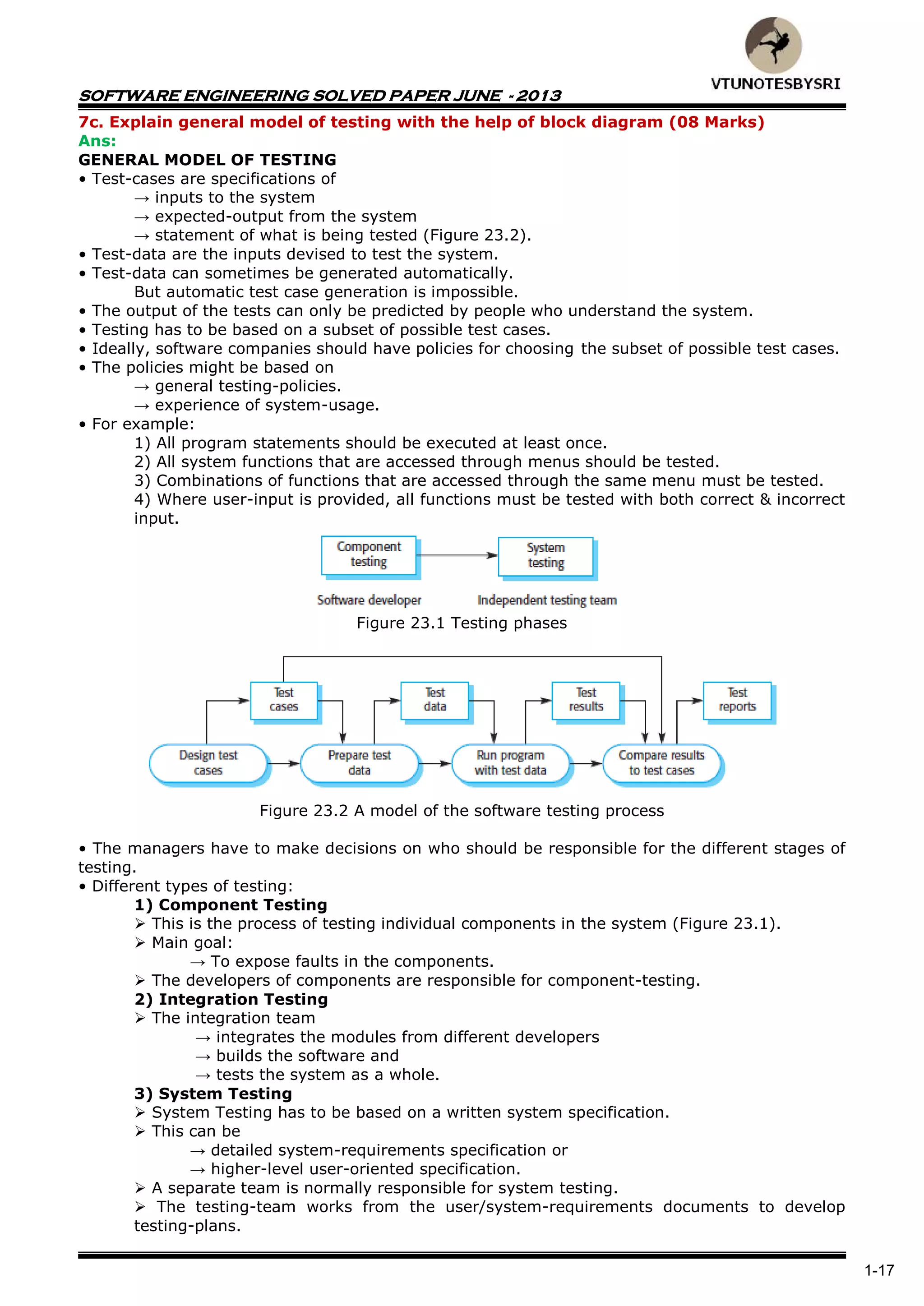 SOFTWARE ENGINEERING SOLVED PAPER JUNE - 2013
1-17
7c. Explain general model of testing with the help of block diagram (08 Marks)
Ans:
GENERAL MODEL OF TESTING
• Test-cases are specifications of
→ inputs to the system
→ expected-output from the system
→ statement of what is being tested (Figure 23.2).
• Test-data are the inputs devised to test the system.
• Test-data can sometimes be generated automatically.
But automatic test case generation is impossible.
• The output of the tests can only be predicted by people who understand the system.
• Testing has to be based on a subset of possible test cases.
• Ideally, software companies should have policies for choosing the subset of possible test cases.
• The policies might be based on
→ general testing-policies.
→ experience of system-usage.
• For example:
1) All program statements should be executed at least once.
2) All system functions that are accessed through menus should be tested.
3) Combinations of functions that are accessed through the same menu must be tested.
4) Where user-input is provided, all functions must be tested with both correct & incorrect
input.
Figure 23.1 Testing phases
Figure 23.2 A model of the software testing process
• The managers have to make decisions on who should be responsible for the different stages of
testing.
• Different types of testing:
1) Component Testing
 This is the process of testing individual components in the system (Figure 23.1).
 Main goal:
→ To expose faults in the components.
 The developers of components are responsible for component-testing.
2) Integration Testing
 The integration team
→ integrates the modules from different developers
→ builds the software and
→ tests the system as a whole.
3) System Testing
 System Testing has to be based on a written system specification.
 This can be
→ detailed system-requirements specification or
→ higher-level user-oriented specification.
 A separate team is normally responsible for system testing.
 The testing-team works from the user/system-requirements documents to develop
testing-plans.
 