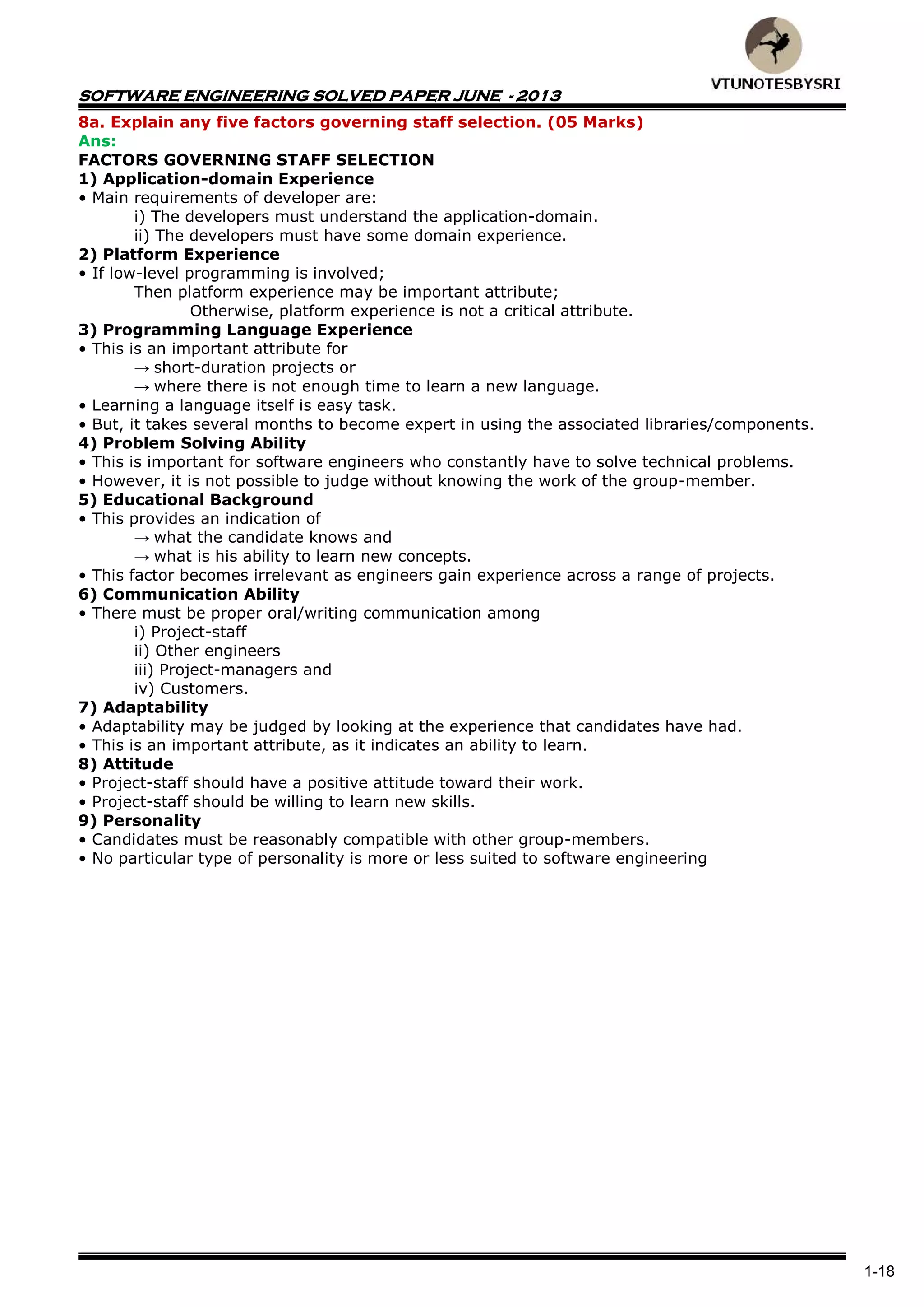 SOFTWARE ENGINEERING SOLVED PAPER JUNE - 2013
1-18
8a. Explain any five factors governing staff selection. (05 Marks)
Ans:
FACTORS GOVERNING STAFF SELECTION
1) Application-domain Experience
• Main requirements of developer are:
i) The developers must understand the application-domain.
ii) The developers must have some domain experience.
2) Platform Experience
• If low-level programming is involved;
Then platform experience may be important attribute;
Otherwise, platform experience is not a critical attribute.
3) Programming Language Experience
• This is an important attribute for
→ short-duration projects or
→ where there is not enough time to learn a new language.
• Learning a language itself is easy task.
• But, it takes several months to become expert in using the associated libraries/components.
4) Problem Solving Ability
• This is important for software engineers who constantly have to solve technical problems.
• However, it is not possible to judge without knowing the work of the group-member.
5) Educational Background
• This provides an indication of
→ what the candidate knows and
→ what is his ability to learn new concepts.
• This factor becomes irrelevant as engineers gain experience across a range of projects.
6) Communication Ability
• There must be proper oral/writing communication among
i) Project-staff
ii) Other engineers
iii) Project-managers and
iv) Customers.
7) Adaptability
• Adaptability may be judged by looking at the experience that candidates have had.
• This is an important attribute, as it indicates an ability to learn.
8) Attitude
• Project-staff should have a positive attitude toward their work.
• Project-staff should be willing to learn new skills.
9) Personality
• Candidates must be reasonably compatible with other group-members.
• No particular type of personality is more or less suited to software engineering
 
