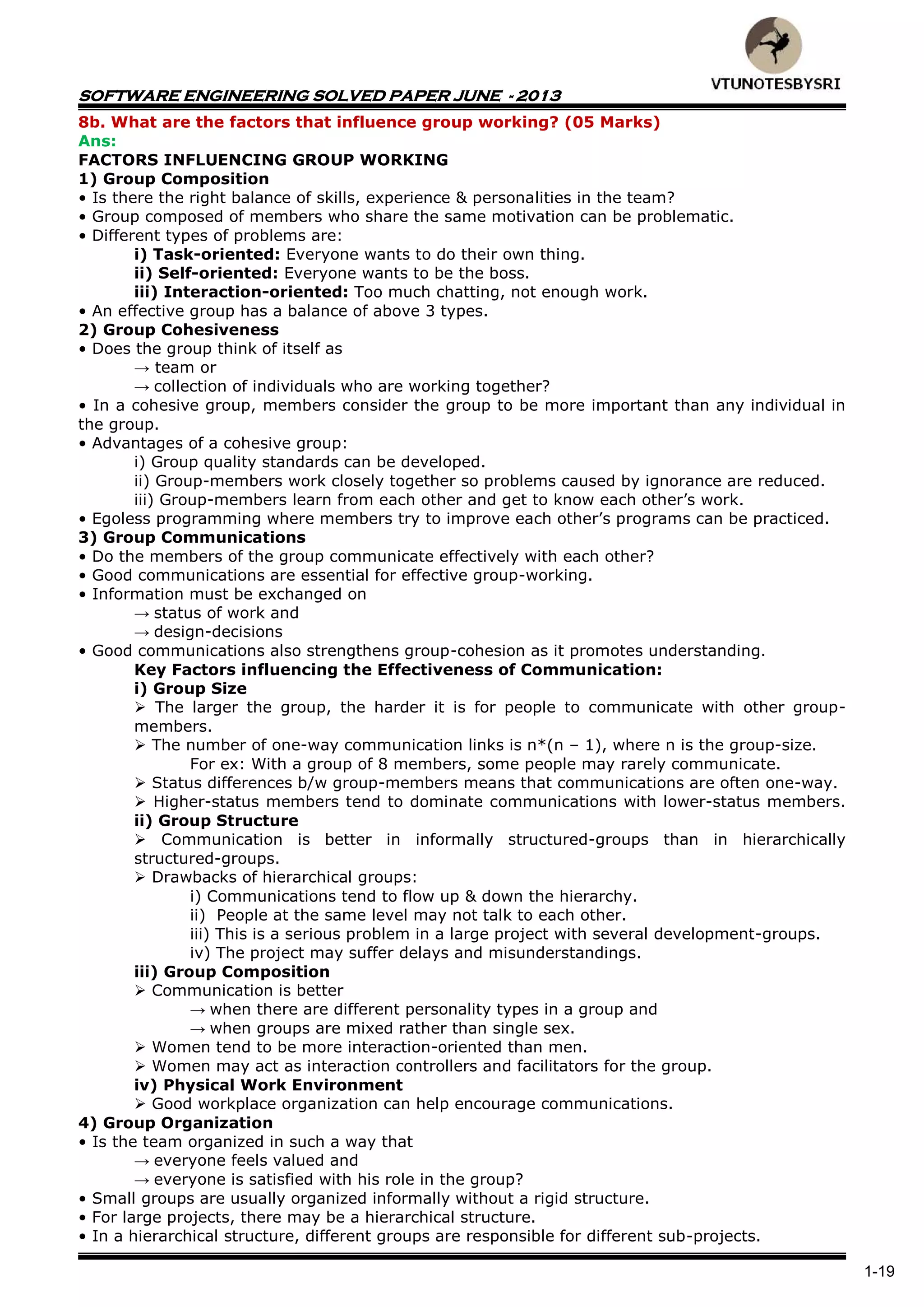 SOFTWARE ENGINEERING SOLVED PAPER JUNE - 2013
1-19
8b. What are the factors that influence group working? (05 Marks)
Ans:
FACTORS INFLUENCING GROUP WORKING
1) Group Composition
• Is there the right balance of skills, experience & personalities in the team?
• Group composed of members who share the same motivation can be problematic.
• Different types of problems are:
i) Task-oriented: Everyone wants to do their own thing.
ii) Self-oriented: Everyone wants to be the boss.
iii) Interaction-oriented: Too much chatting, not enough work.
• An effective group has a balance of above 3 types.
2) Group Cohesiveness
• Does the group think of itself as
→ team or
→ collection of individuals who are working together?
• In a cohesive group, members consider the group to be more important than any individual in
the group.
• Advantages of a cohesive group:
i) Group quality standards can be developed.
ii) Group-members work closely together so problems caused by ignorance are reduced.
iii) Group-members learn from each other and get to know each other’s work.
• Egoless programming where members try to improve each other’s programs can be practiced.
3) Group Communications
• Do the members of the group communicate effectively with each other?
• Good communications are essential for effective group-working.
• Information must be exchanged on
→ status of work and
→ design-decisions
• Good communications also strengthens group-cohesion as it promotes understanding.
Key Factors influencing the Effectiveness of Communication:
i) Group Size
 The larger the group, the harder it is for people to communicate with other group-
members.
 The number of one-way communication links is n*(n – 1), where n is the group-size.
For ex: With a group of 8 members, some people may rarely communicate.
 Status differences b/w group-members means that communications are often one-way.
 Higher-status members tend to dominate communications with lower-status members.
ii) Group Structure
 Communication is better in informally structured-groups than in hierarchically
structured-groups.
 Drawbacks of hierarchical groups:
i) Communications tend to flow up & down the hierarchy.
ii) People at the same level may not talk to each other.
iii) This is a serious problem in a large project with several development-groups.
iv) The project may suffer delays and misunderstandings.
iii) Group Composition
 Communication is better
→ when there are different personality types in a group and
→ when groups are mixed rather than single sex.
 Women tend to be more interaction-oriented than men.
 Women may act as interaction controllers and facilitators for the group.
iv) Physical Work Environment
 Good workplace organization can help encourage communications.
4) Group Organization
• Is the team organized in such a way that
→ everyone feels valued and
→ everyone is satisfied with his role in the group?
• Small groups are usually organized informally without a rigid structure.
• For large projects, there may be a hierarchical structure.
• In a hierarchical structure, different groups are responsible for different sub-projects.
 