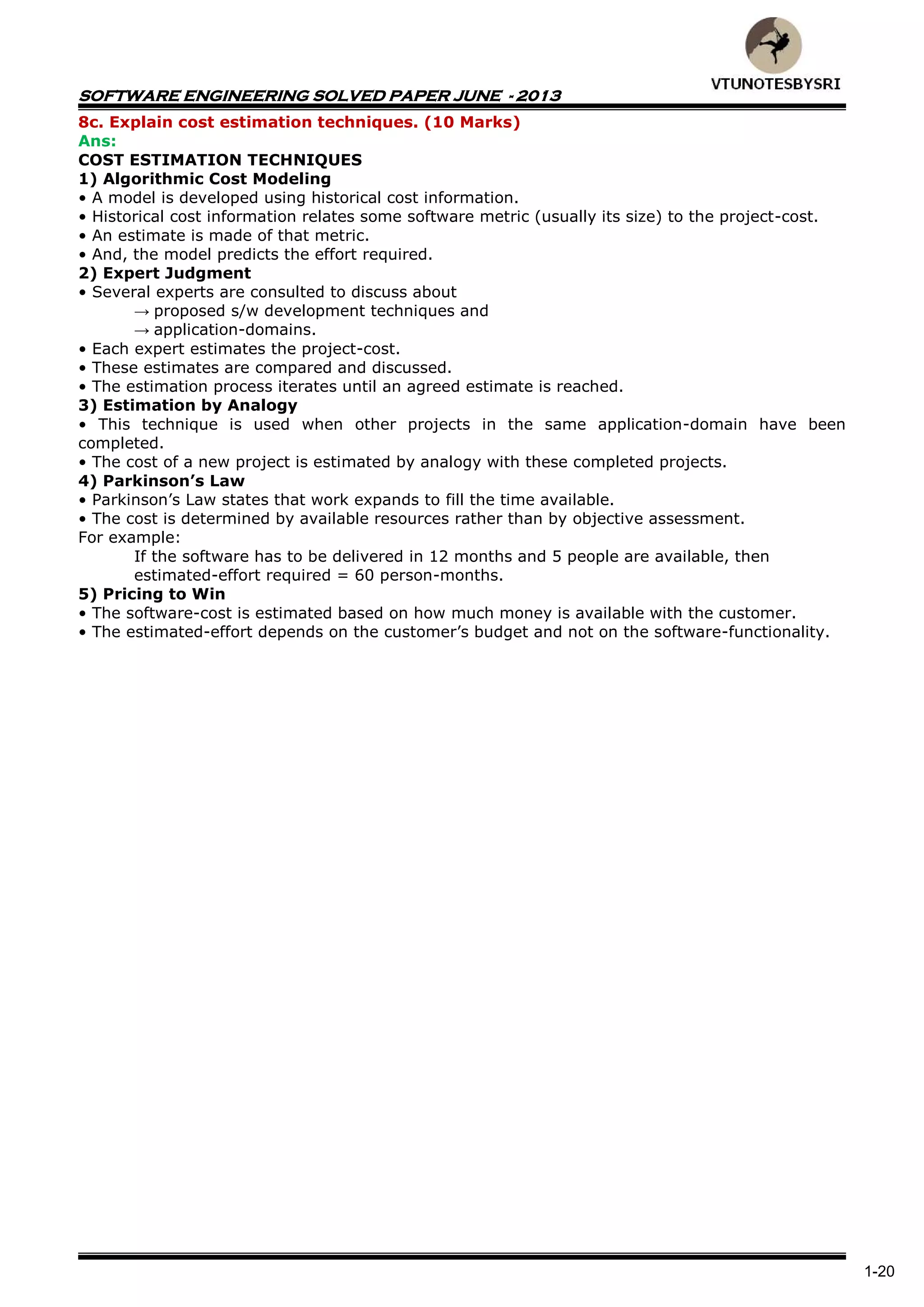 SOFTWARE ENGINEERING SOLVED PAPER JUNE - 2013
1-20
8c. Explain cost estimation techniques. (10 Marks)
Ans:
COST ESTIMATION TECHNIQUES
1) Algorithmic Cost Modeling
• A model is developed using historical cost information.
• Historical cost information relates some software metric (usually its size) to the project-cost.
• An estimate is made of that metric.
• And, the model predicts the effort required.
2) Expert Judgment
• Several experts are consulted to discuss about
→ proposed s/w development techniques and
→ application-domains.
• Each expert estimates the project-cost.
• These estimates are compared and discussed.
• The estimation process iterates until an agreed estimate is reached.
3) Estimation by Analogy
• This technique is used when other projects in the same application-domain have been
completed.
• The cost of a new project is estimated by analogy with these completed projects.
4) Parkinson’s Law
• Parkinson’s Law states that work expands to fill the time available.
• The cost is determined by available resources rather than by objective assessment.
For example:
If the software has to be delivered in 12 months and 5 people are available, then
estimated-effort required = 60 person-months.
5) Pricing to Win
• The software-cost is estimated based on how much money is available with the customer.
• The estimated-effort depends on the customer’s budget and not on the software-functionality.
 
