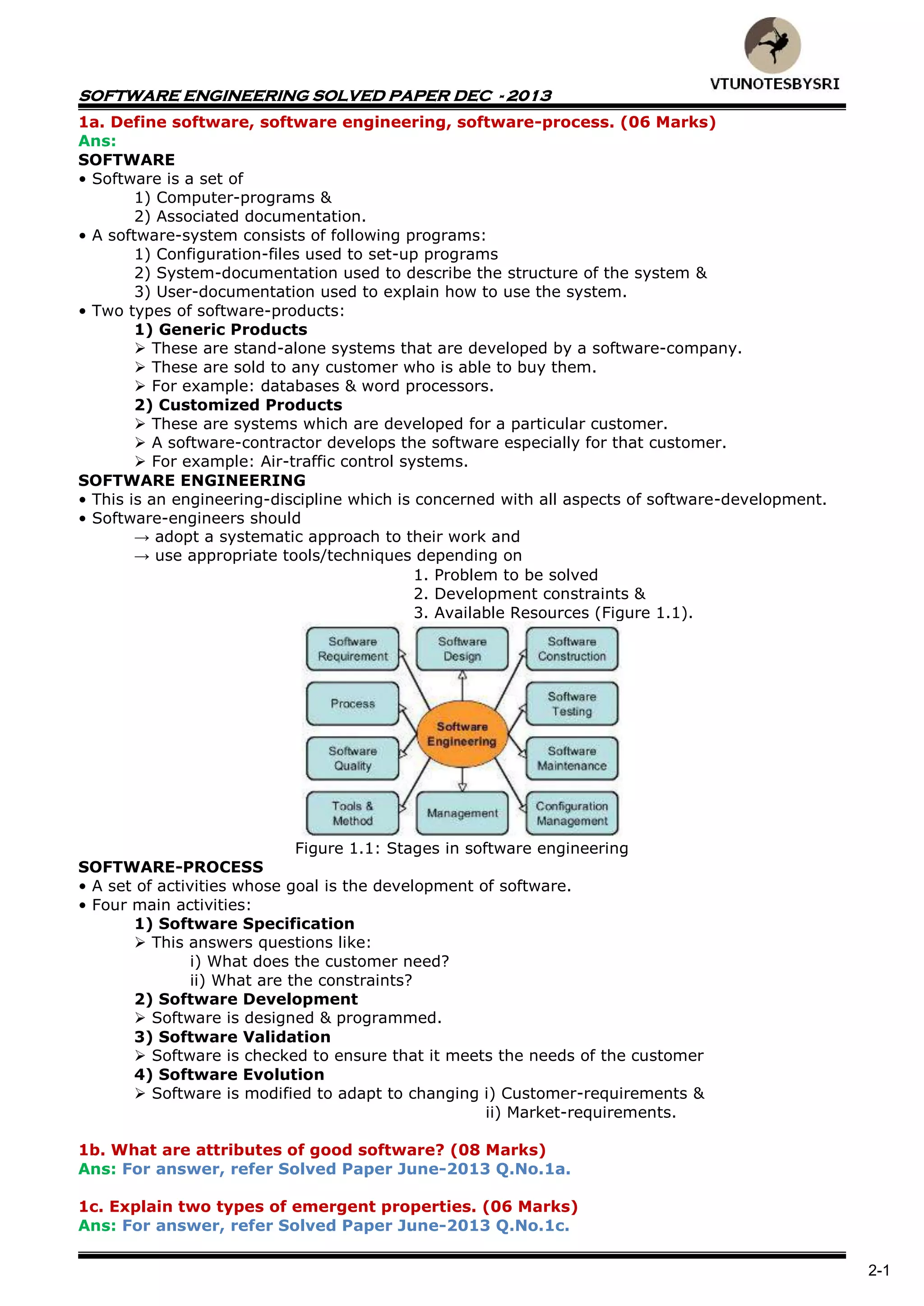 SOFTWARE ENGINEERING SOLVED PAPER DEC - 2013
2-1
1a. Define software, software engineering, software-process. (06 Marks)
Ans:
SOFTWARE
• Software is a set of
1) Computer-programs &
2) Associated documentation.
• A software-system consists of following programs:
1) Configuration-files used to set-up programs
2) System-documentation used to describe the structure of the system &
3) User-documentation used to explain how to use the system.
• Two types of software-products:
1) Generic Products
 These are stand-alone systems that are developed by a software-company.
 These are sold to any customer who is able to buy them.
 For example: databases & word processors.
2) Customized Products
 These are systems which are developed for a particular customer.
 A software-contractor develops the software especially for that customer.
 For example: Air-traffic control systems.
SOFTWARE ENGINEERING
• This is an engineering-discipline which is concerned with all aspects of software-development.
• Software-engineers should
→ adopt a systematic approach to their work and
→ use appropriate tools/techniques depending on
1. Problem to be solved
2. Development constraints &
3. Available Resources (Figure 1.1).
Figure 1.1: Stages in software engineering
SOFTWARE-PROCESS
• A set of activities whose goal is the development of software.
• Four main activities:
1) Software Specification
 This answers questions like:
i) What does the customer need?
ii) What are the constraints?
2) Software Development
 Software is designed & programmed.
3) Software Validation
 Software is checked to ensure that it meets the needs of the customer
4) Software Evolution
 Software is modified to adapt to changing i) Customer-requirements &
ii) Market-requirements.
1b. What are attributes of good software? (08 Marks)
Ans: For answer, refer Solved Paper June-2013 Q.No.1a.
1c. Explain two types of emergent properties. (06 Marks)
Ans: For answer, refer Solved Paper June-2013 Q.No.1c.
 