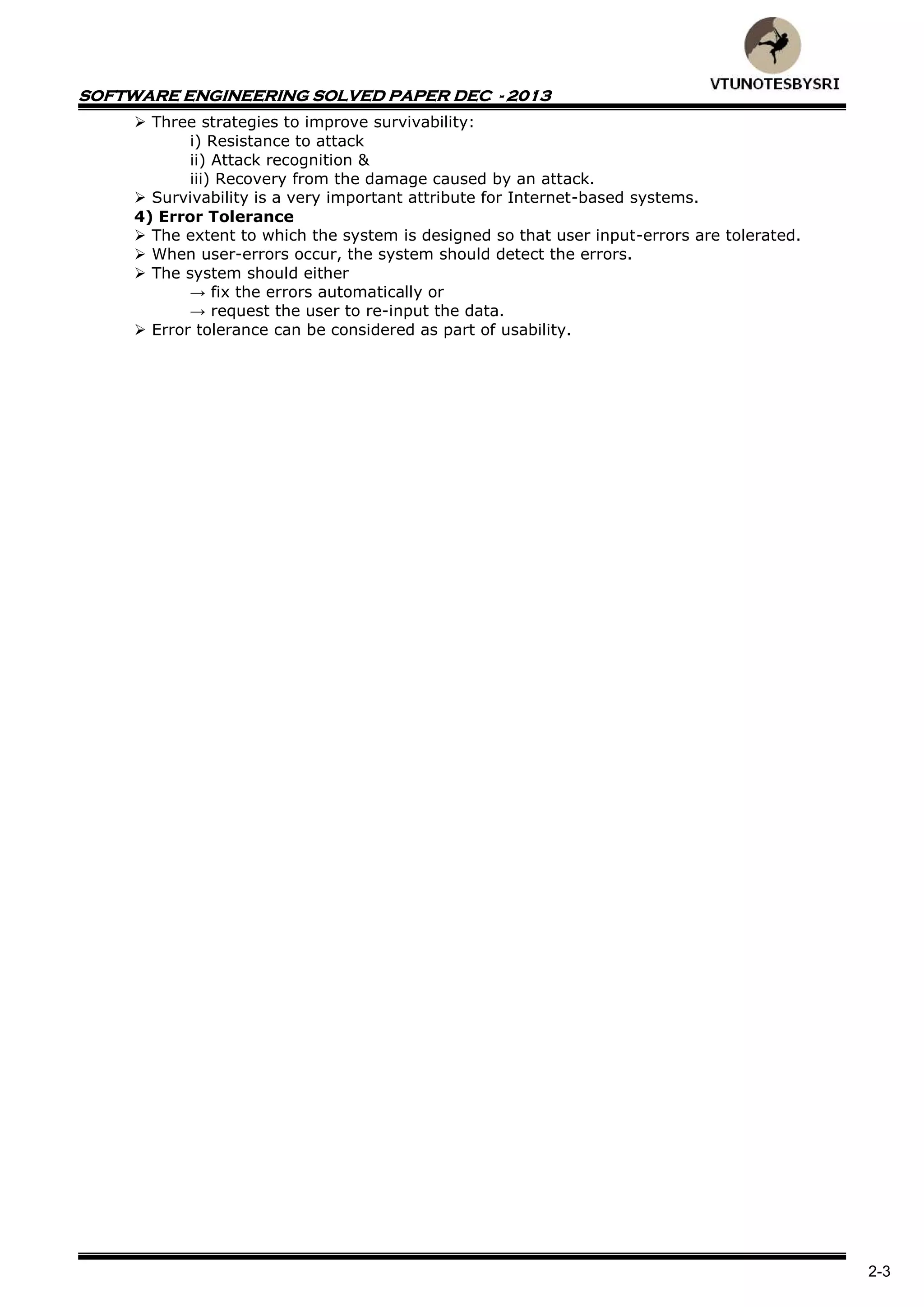 SOFTWARE ENGINEERING SOLVED PAPER DEC - 2013
2-3
 Three strategies to improve survivability:
i) Resistance to attack
ii) Attack recognition &
iii) Recovery from the damage caused by an attack.
 Survivability is a very important attribute for Internet-based systems.
4) Error Tolerance
 The extent to which the system is designed so that user input-errors are tolerated.
 When user-errors occur, the system should detect the errors.
 The system should either
→ fix the errors automatically or
→ request the user to re-input the data.
 Error tolerance can be considered as part of usability.
 