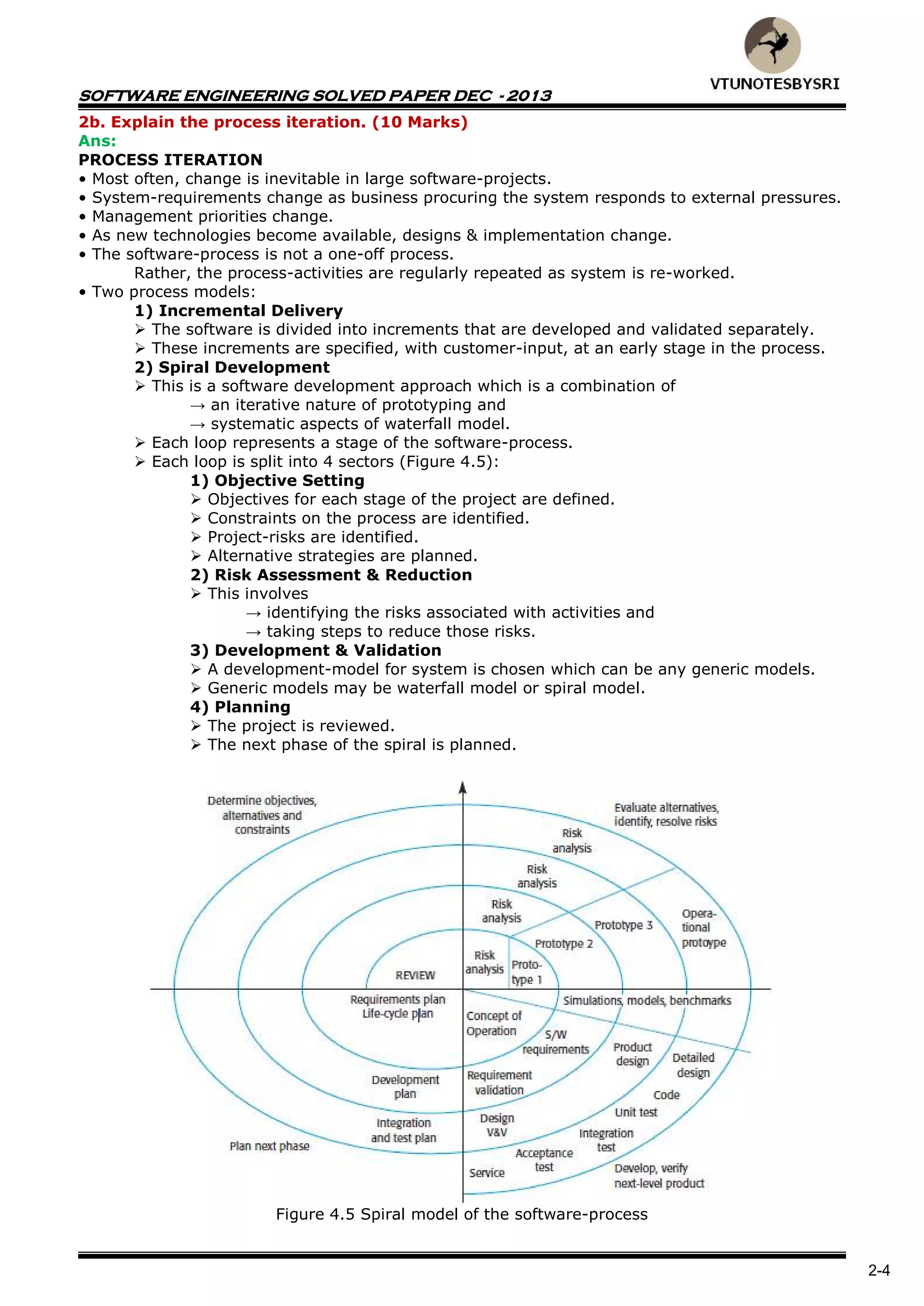 SOFTWARE ENGINEERING SOLVED PAPER DEC - 2013
2-4
2b. Explain the process iteration. (10 Marks)
Ans:
PROCESS ITERATION
• Most often, change is inevitable in large software-projects.
• System-requirements change as business procuring the system responds to external pressures.
• Management priorities change.
• As new technologies become available, designs & implementation change.
• The software-process is not a one-off process.
Rather, the process-activities are regularly repeated as system is re-worked.
• Two process models:
1) Incremental Delivery
 The software is divided into increments that are developed and validated separately.
 These increments are specified, with customer-input, at an early stage in the process.
2) Spiral Development
 This is a software development approach which is a combination of
→ an iterative nature of prototyping and
→ systematic aspects of waterfall model.
 Each loop represents a stage of the software-process.
 Each loop is split into 4 sectors (Figure 4.5):
1) Objective Setting
 Objectives for each stage of the project are defined.
 Constraints on the process are identified.
 Project-risks are identified.
 Alternative strategies are planned.
2) Risk Assessment & Reduction
 This involves
→ identifying the risks associated with activities and
→ taking steps to reduce those risks.
3) Development & Validation
 A development-model for system is chosen which can be any generic models.
 Generic models may be waterfall model or spiral model.
4) Planning
 The project is reviewed.
 The next phase of the spiral is planned.
Figure 4.5 Spiral model of the software-process
 
