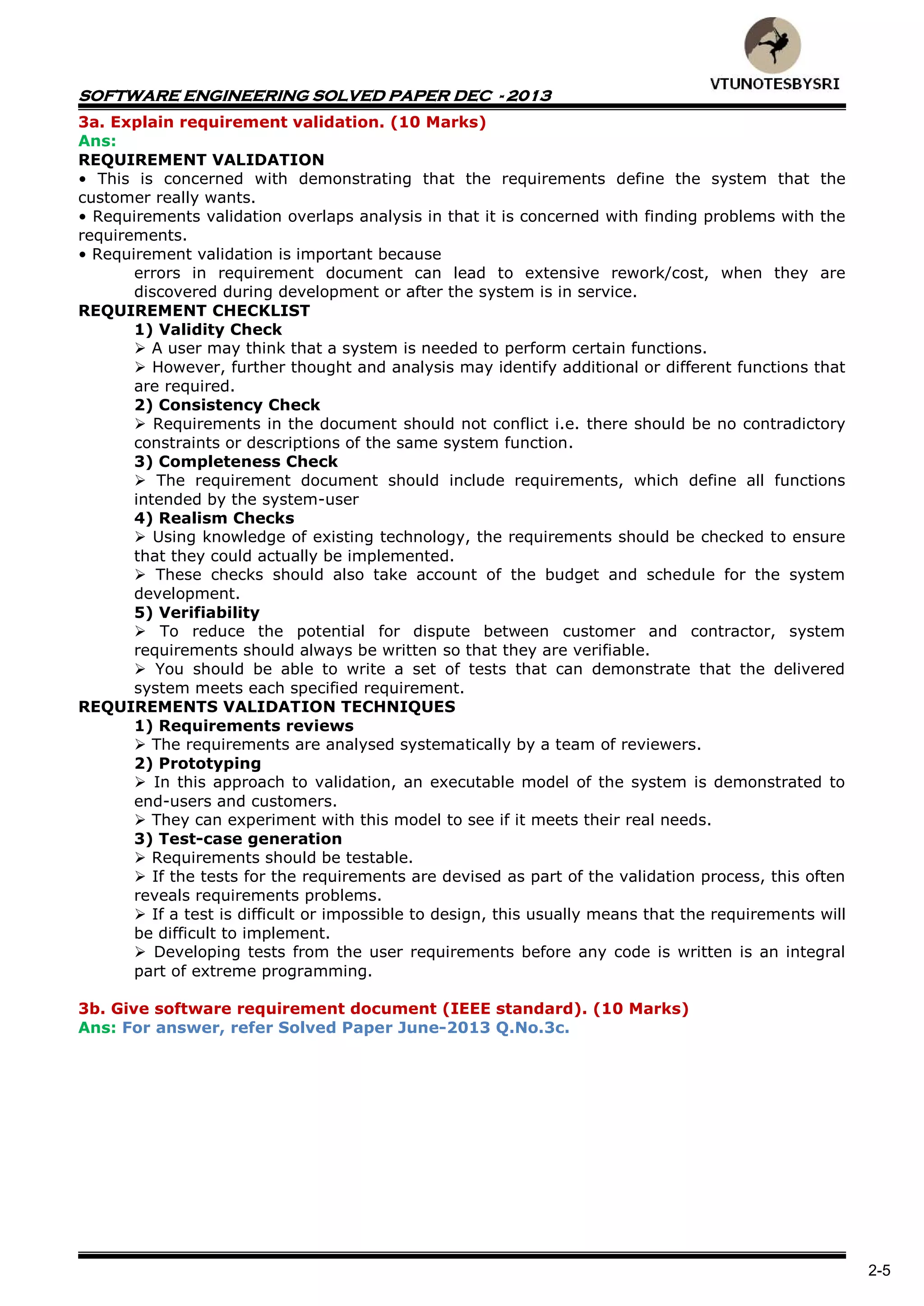 SOFTWARE ENGINEERING SOLVED PAPER DEC - 2013
2-5
3a. Explain requirement validation. (10 Marks)
Ans:
REQUIREMENT VALIDATION
• This is concerned with demonstrating that the requirements define the system that the
customer really wants.
• Requirements validation overlaps analysis in that it is concerned with finding problems with the
requirements.
• Requirement validation is important because
errors in requirement document can lead to extensive rework/cost, when they are
discovered during development or after the system is in service.
REQUIREMENT CHECKLIST
1) Validity Check
 A user may think that a system is needed to perform certain functions.
 However, further thought and analysis may identify additional or different functions that
are required.
2) Consistency Check
 Requirements in the document should not conflict i.e. there should be no contradictory
constraints or descriptions of the same system function.
3) Completeness Check
 The requirement document should include requirements, which define all functions
intended by the system-user
4) Realism Checks
 Using knowledge of existing technology, the requirements should be checked to ensure
that they could actually be implemented.
 These checks should also take account of the budget and schedule for the system
development.
5) Verifiability
 To reduce the potential for dispute between customer and contractor, system
requirements should always be written so that they are verifiable.
 You should be able to write a set of tests that can demonstrate that the delivered
system meets each specified requirement.
REQUIREMENTS VALIDATION TECHNIQUES
1) Requirements reviews
 The requirements are analysed systematically by a team of reviewers.
2) Prototyping
 In this approach to validation, an executable model of the system is demonstrated to
end-users and customers.
 They can experiment with this model to see if it meets their real needs.
3) Test-case generation
 Requirements should be testable.
 If the tests for the requirements are devised as part of the validation process, this often
reveals requirements problems.
 If a test is difficult or impossible to design, this usually means that the requirements will
be difficult to implement.
 Developing tests from the user requirements before any code is written is an integral
part of extreme programming.
3b. Give software requirement document (IEEE standard). (10 Marks)
Ans: For answer, refer Solved Paper June-2013 Q.No.3c.
 