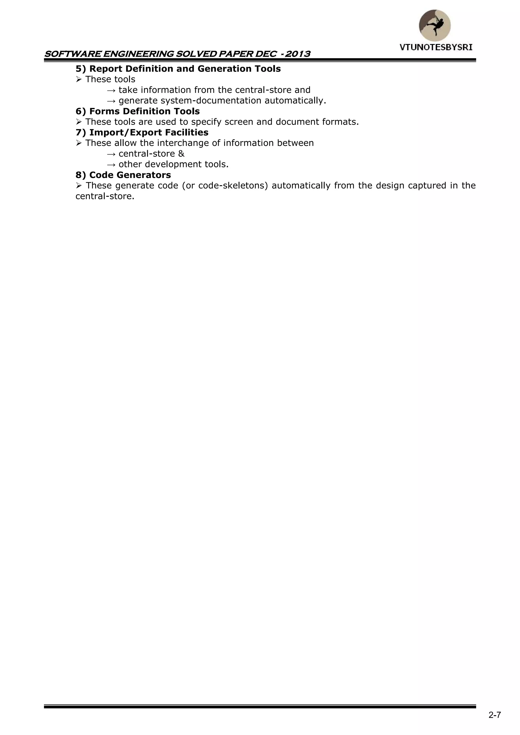 SOFTWARE ENGINEERING SOLVED PAPER DEC - 2013
2-7
5) Report Definition and Generation Tools
 These tools
→ take information from the central-store and
→ generate system-documentation automatically.
6) Forms Definition Tools
 These tools are used to specify screen and document formats.
7) Import/Export Facilities
 These allow the interchange of information between
→ central-store &
→ other development tools.
8) Code Generators
 These generate code (or code-skeletons) automatically from the design captured in the
central-store.
 