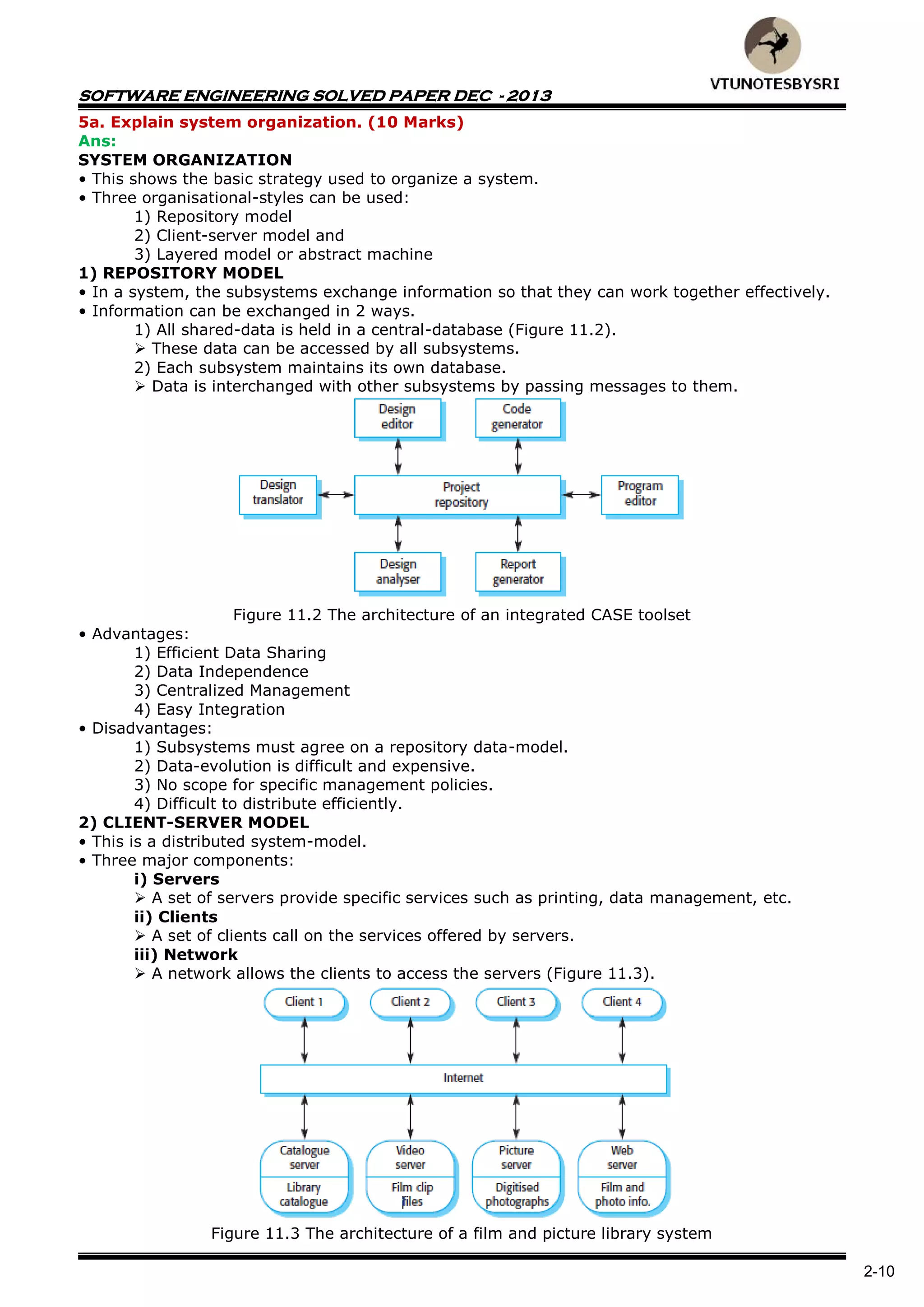 SOFTWARE ENGINEERING SOLVED PAPER DEC - 2013
2-10
5a. Explain system organization. (10 Marks)
Ans:
SYSTEM ORGANIZATION
• This shows the basic strategy used to organize a system.
• Three organisational-styles can be used:
1) Repository model
2) Client-server model and
3) Layered model or abstract machine
1) REPOSITORY MODEL
• In a system, the subsystems exchange information so that they can work together effectively.
• Information can be exchanged in 2 ways.
1) All shared-data is held in a central-database (Figure 11.2).
 These data can be accessed by all subsystems.
2) Each subsystem maintains its own database.
 Data is interchanged with other subsystems by passing messages to them.
Figure 11.2 The architecture of an integrated CASE toolset
• Advantages:
1) Efficient Data Sharing
2) Data Independence
3) Centralized Management
4) Easy Integration
• Disadvantages:
1) Subsystems must agree on a repository data-model.
2) Data-evolution is difficult and expensive.
3) No scope for specific management policies.
4) Difficult to distribute efficiently.
2) CLIENT-SERVER MODEL
• This is a distributed system-model.
• Three major components:
i) Servers
 A set of servers provide specific services such as printing, data management, etc.
ii) Clients
 A set of clients call on the services offered by servers.
iii) Network
 A network allows the clients to access the servers (Figure 11.3).
Figure 11.3 The architecture of a film and picture library system
 