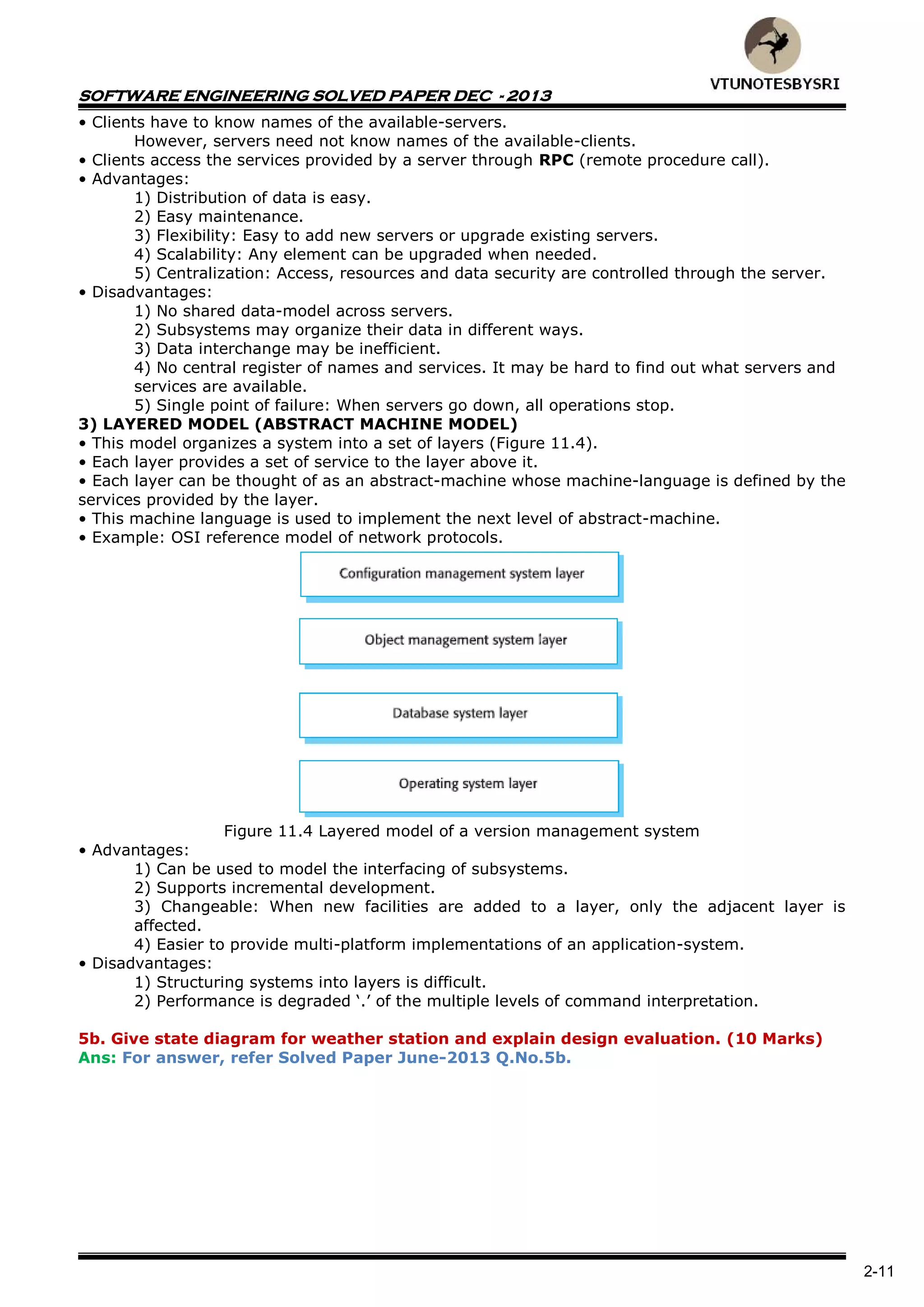 SOFTWARE ENGINEERING SOLVED PAPER DEC - 2013
2-11
• Clients have to know names of the available-servers.
However, servers need not know names of the available-clients.
• Clients access the services provided by a server through RPC (remote procedure call).
• Advantages:
1) Distribution of data is easy.
2) Easy maintenance.
3) Flexibility: Easy to add new servers or upgrade existing servers.
4) Scalability: Any element can be upgraded when needed.
5) Centralization: Access, resources and data security are controlled through the server.
• Disadvantages:
1) No shared data-model across servers.
2) Subsystems may organize their data in different ways.
3) Data interchange may be inefficient.
4) No central register of names and services. It may be hard to find out what servers and
services are available.
5) Single point of failure: When servers go down, all operations stop.
3) LAYERED MODEL (ABSTRACT MACHINE MODEL)
• This model organizes a system into a set of layers (Figure 11.4).
• Each layer provides a set of service to the layer above it.
• Each layer can be thought of as an abstract-machine whose machine-language is defined by the
services provided by the layer.
• This machine language is used to implement the next level of abstract-machine.
• Example: OSI reference model of network protocols.
Figure 11.4 Layered model of a version management system
• Advantages:
1) Can be used to model the interfacing of subsystems.
2) Supports incremental development.
3) Changeable: When new facilities are added to a layer, only the adjacent layer is
affected.
4) Easier to provide multi-platform implementations of an application-system.
• Disadvantages:
1) Structuring systems into layers is difficult.
2) Performance is degraded ‘.’ of the multiple levels of command interpretation.
5b. Give state diagram for weather station and explain design evaluation. (10 Marks)
Ans: For answer, refer Solved Paper June-2013 Q.No.5b.
 